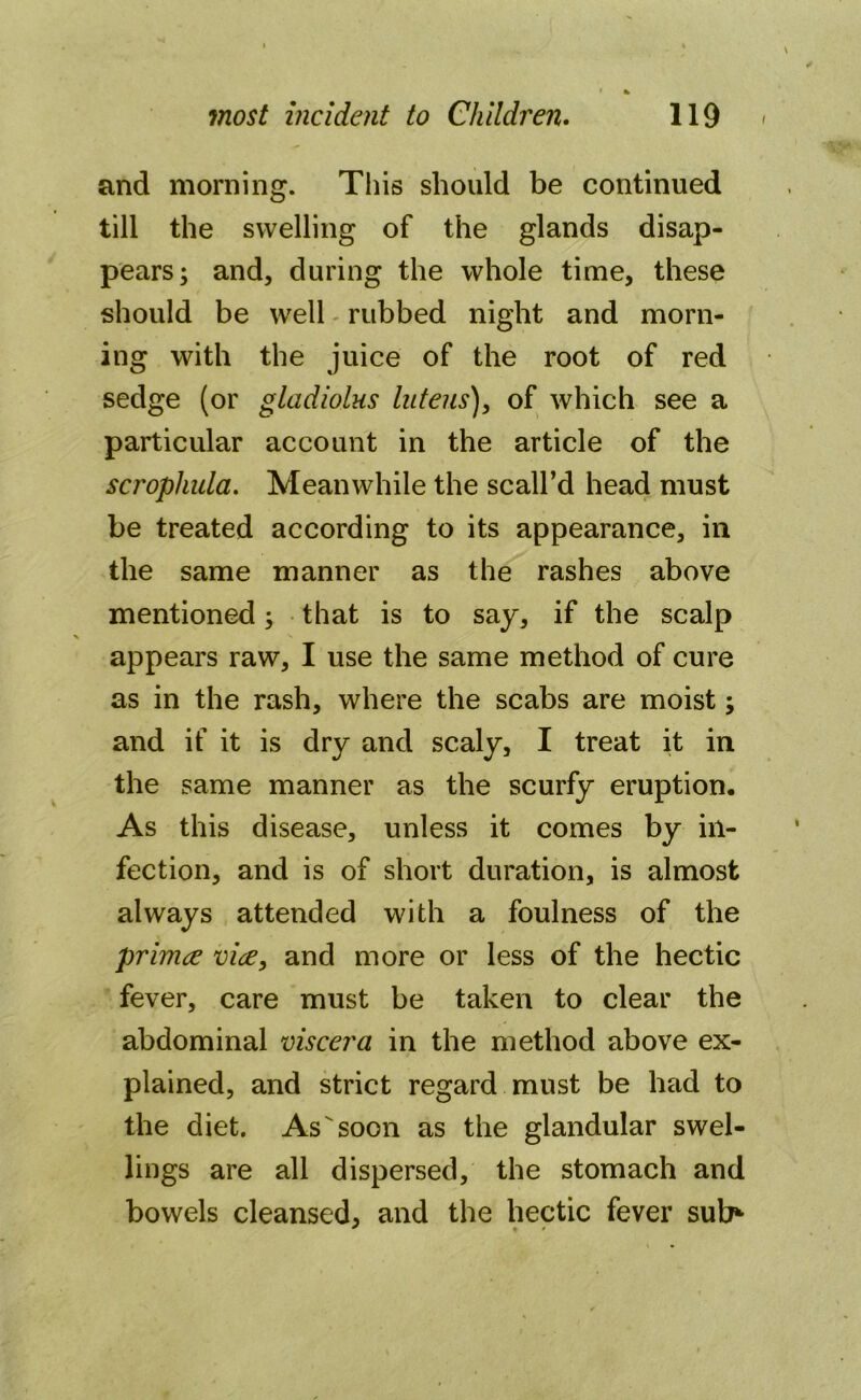 and morning. This should be continued till the swelling of the glands disap- pears; and, during the whole time, these should be well rubbed night and morn- ing with the juice of the root of red sedge (or gladiolus luteus), of which see a particular account in the article of the scropliula. Meanwhile the scall’d head must be treated according to its appearance, in the same manner as the rashes above mentioned; that is to say, if the scalp appears raw, I use the same method of cure as in the rash, where the scabs are moist; and if it is dry and scaly, I treat it in the same manner as the scurfy eruption. As this disease, unless it comes by in- fection, and is of short duration, is almost always attended with a foulness of the primce vice, and more or less of the hectic fever, care must be taken to clear the abdominal viscera in the method above ex- plained, and strict regard must be had to the diet. As soon as the glandular swel- lings are all dispersed, the stomach and bowels cleansed, and the hectic fever sub* * % •