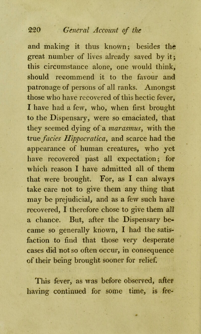 and making it thus known; besides the great number of lives already saved by it; this circumstance alone, one would think, should recommend it to the favour and patronage of persons of all ranks. Amongst those who have recovered of this hectic fever, I have had a few, who, when first brought to the Dispensary, were so emaciated, that they seemed dying of a marasmus, with the true facies Hippocratica, and scarce had the appearance of human creatures, who yet have recovered past all expectation; for which reason I have admitted all of them that were brought. For, as I can always take care not to give them any thing that may be prejudicial, and as a few such have recovered, I therefore chose to give them all a chance. But, after the Dispensary be- came so generally known, I had the satis- faction to find that those very desperate cases did not so often occur, in consequence of their being brought sooner for relief. This fever, as was before observed, after having continued for some time, is fre-