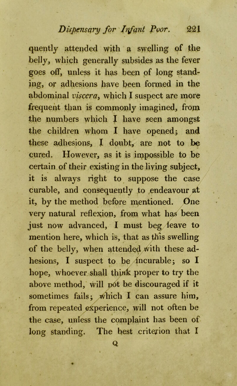 quently attended with a swelling of the belly, which generally subsides as the fever goes off, unless it has been of long stand- ing, or adhesions have been formed in the abdominal viscera3 which I suspect are more frequent than is commonly imagined, from the numbers which I have seen amongst the children whom I have opened; and these adhesions, I doubt, are not to be cured. However, as it is impossible to be certain of their existing in the living subject, it is always right to suppose the case curable, and consequently to endeavour at it, by the method before mentioned. One very natural reflexion, from what has been just now advanced, I must beg leave to mention here, which is, that as this swelling of the belly, when attended with these ad- hesions, I suspect to be incurable; so I hope, whoever shall think proper to try the above method, will Dot be discouraged if it sometimes fails; which I can assure him, from repeated experience, will not often be the case, unless the complaint has been of long standing. The best criterion that I Q