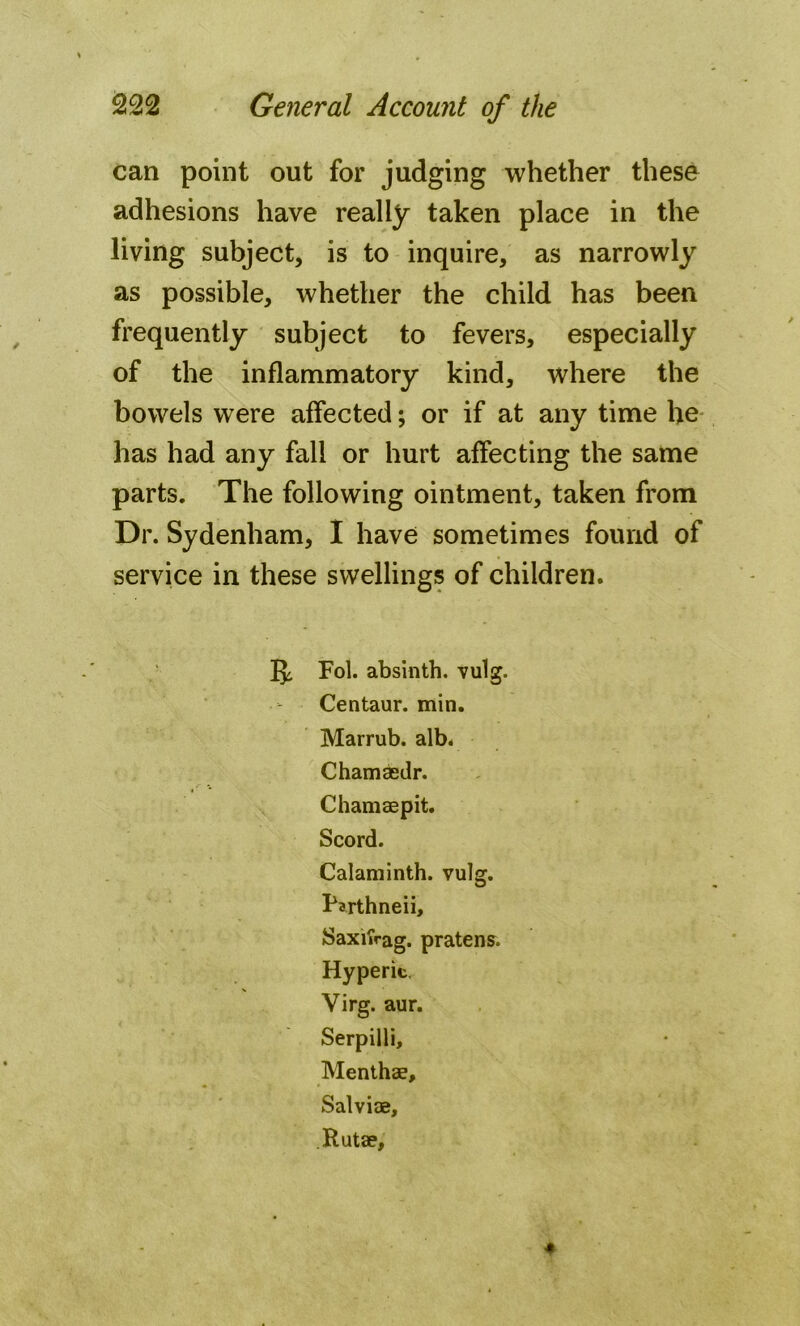 can point out for judging whether these adhesions have really taken place in the living subject, is to inquire, as narrowly as possible, whether the child has been frequently subject to fevers, especially of the inflammatory kind, where the bowels were affected; or if at any time he has had any fall or hurt affecting the same parts. The following ointment, taken from Dr. Sydenham, I have sometimes found of service in these swellings of children. Fol. absinth, vulg. Centaur, min. Marrub. alb. Chamasdr. Chamaepit. Scord. Calaminth. vulg. Farthneii, SaxiTrag. pratens. Hyperic Virg. aur. Serpilli, Menthae, Salviae, Rutae,