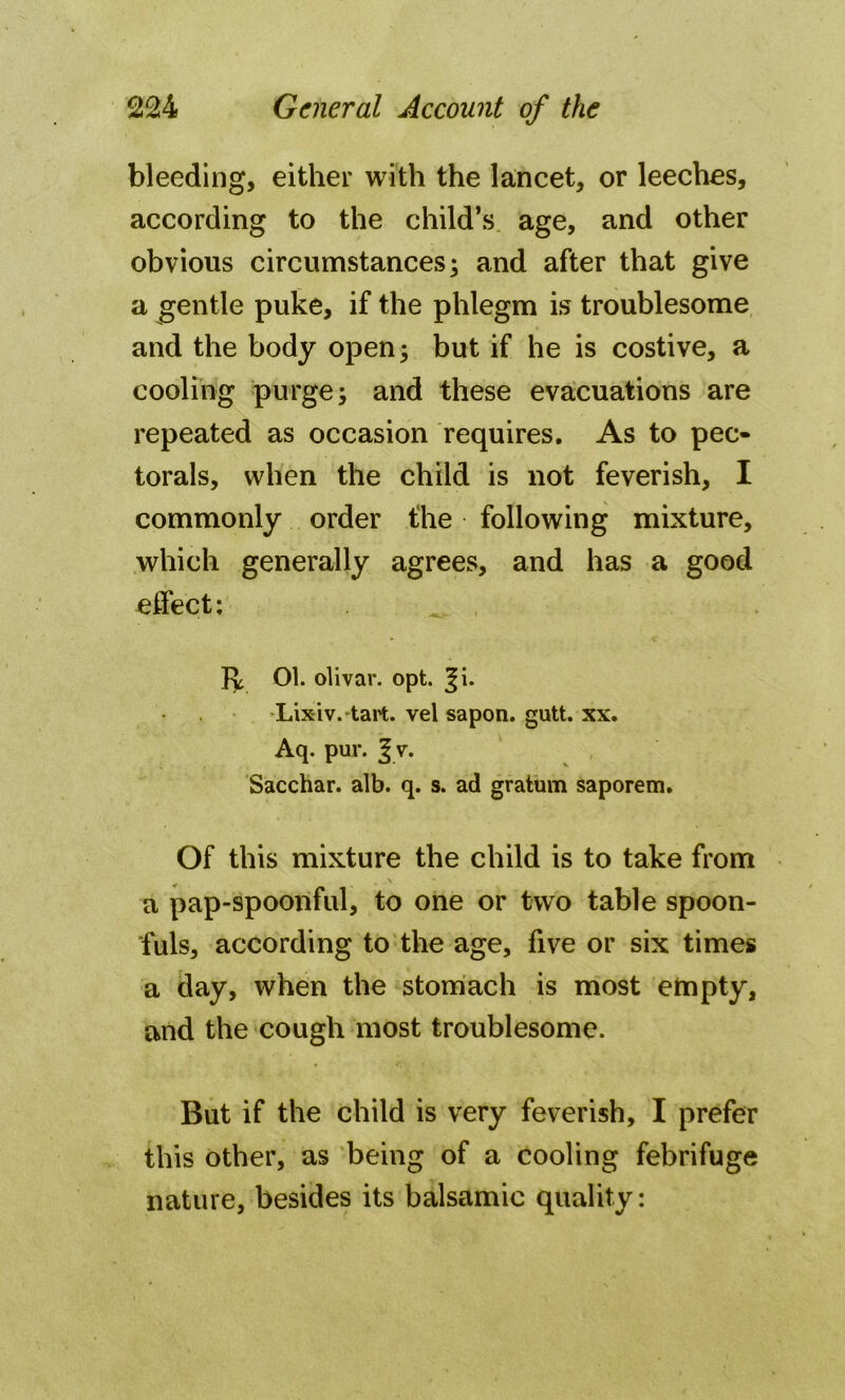 bleeding, either with the lancet, or leeches, according to the child’s age, and other obvious circumstances; and after that give a gentle puke, if the phlegm is troublesome and the body open; but if he is costive, a cooling purge; and these evacuations are repeated as occasion requires. As to pec- torals, when the child is not feverish, I commonly order the following mixture, which generally agrees, and has a good effect: Jy 01. olivar. opt. ^i. Lix-iv. tart. vel sapon. gutt. xx. Aq. pur. | v. Sacchar. alb. q. s. ad gratum saporem. Of this mixture the child is to take from a pap-spoonful, to one or two table spoon- fuls, according to the age, five or six times a day, when the stomach is most empty, and the cough most troublesome. But if the child is very feverish, I prefer this other, as being of a cooling febrifuge nature, besides its balsamic quality: