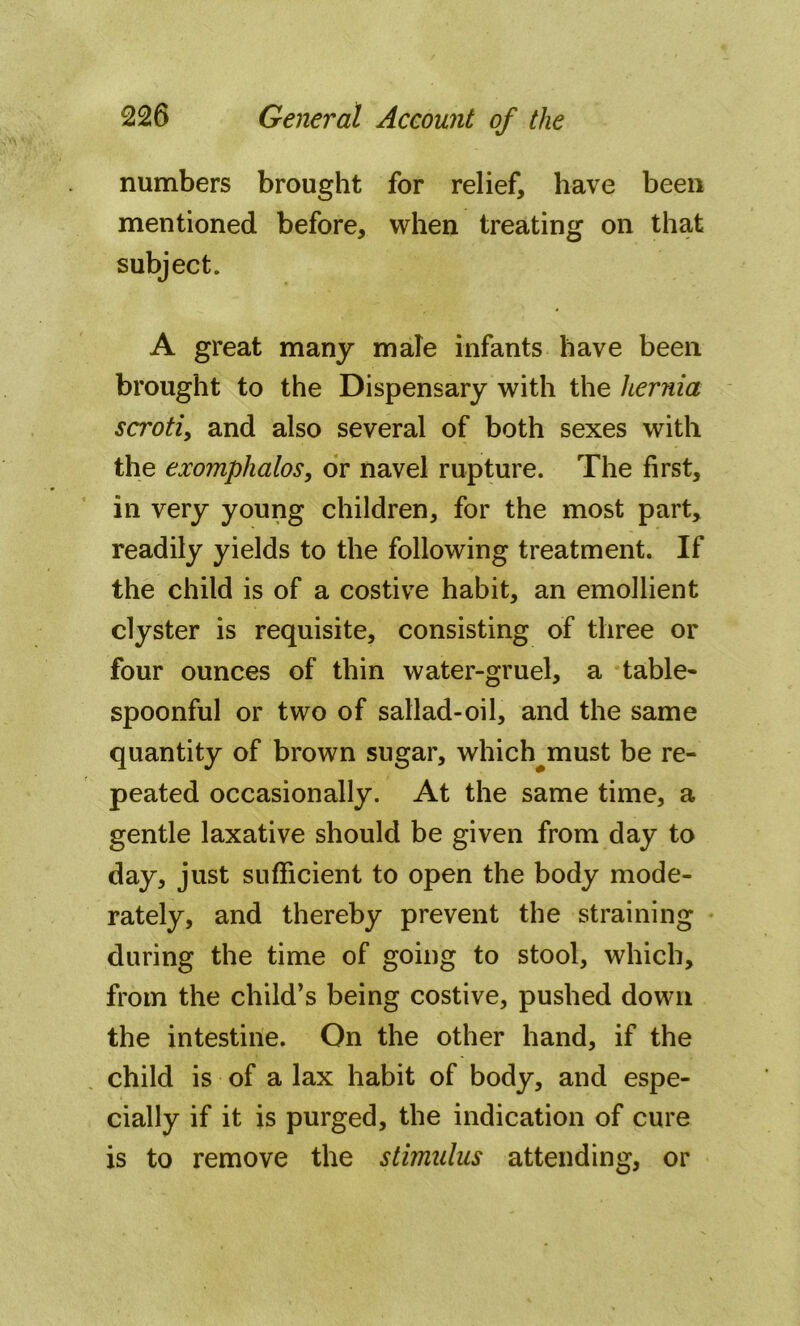 numbers brought for relief, have been mentioned before, when treating on that subject. A great many male infants have been brought to the Dispensary with the hernia scroti, and also several of both sexes with the exomphalos, or navel rupture. The first, in very young children, for the most part, readily yields to the following treatment. If the child is of a costive habit, an emollient clyster is requisite, consisting of three or four ounces of thin water-gruel, a table- spoonful or two of sallad-oil, and the same quantity of brown sugar, which^must be re- peated occasionally. At the same time, a gentle laxative should be given from day to day, just sufficient to open the body mode- rately, and thereby prevent the straining during the time of going to stool, which, from the child’s being costive, pushed down the intestine. On the other hand, if the child is of a lax habit of body, and espe- cially if it is purged, the indication of cure is to remove the stimulus attending, or