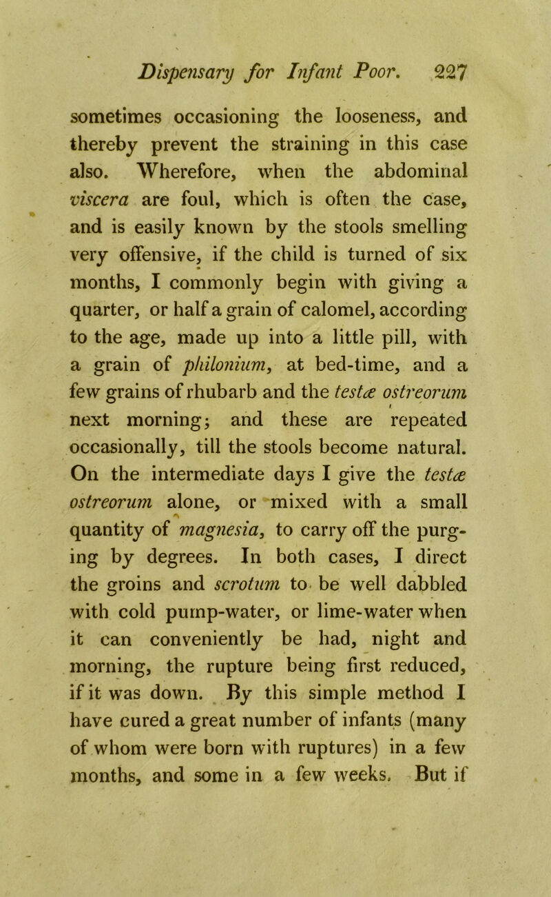 sometimes occasioning the looseness, and thereby prevent the straining in this case also. Wherefore, when the abdominal viscera are foul, which is often the case, and is easily known by the stools smelling very offensive, if the child is turned of six months, I commonly begin with giving a quarter, or half a grain of calomel, according to the age, made up into a little pill, with a grain of philonium, at bed-time, and a few grains of rhubarb and the testce ostreorum i. next morning; and these are repeated occasionally, till the stools become natural. On the intermediate days I give the testce ostreorum alone, or mixed with a small quantity of magnesia, to carry off the purg- ing by degrees. In both cases, I direct the groins and scrotum to be well dabbled with cold pump-water, or lime-water when it can conveniently be had, night and morning, the rupture being first reduced, if it was down. By this simple method I have cured a great number of infants (many of whom were born with ruptures) in a few months, and some in a few weeks. But if