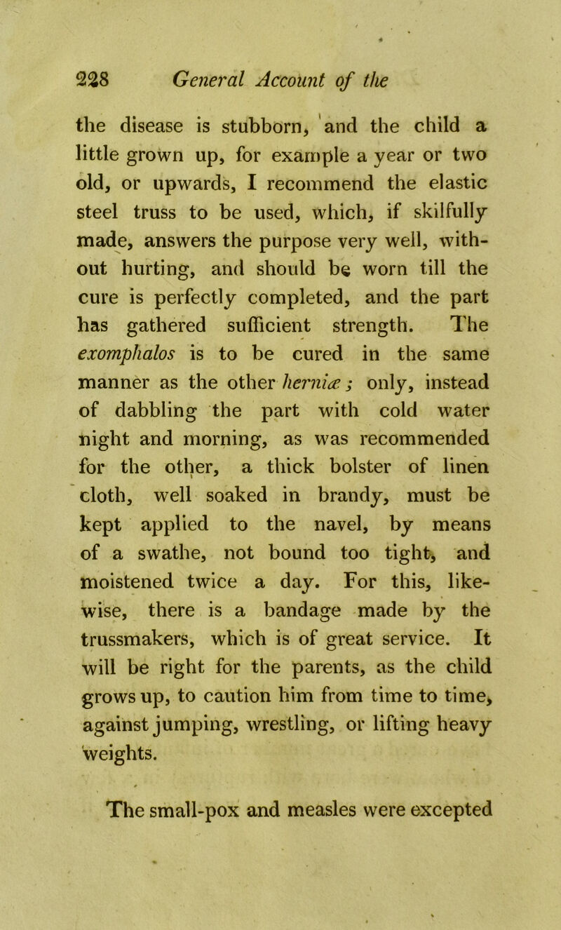 the disease is stubborn* and the child a little grown up, for example a year or two old, or upwards, I recommend the elastic steel truss to be used* which* if skilfully made, answers the purpose very well, with- out hurting, and should be worn till the cure is perfectly completed, and the part has gathered sufficient strength. The exomphalos is to be cured in the same manner as the other hernia ; only, instead of dabbling the part with cold water night and morning, as was recommended for the other, a thick bolster of linen cloth, well soaked in brandy, must be kept applied to the navel, by means of a swathe, not bound too tight, and moistened twice a day. For this, like- wise, there is a bandage made by the trussmakers, which is of great service. It will be right for the parents, as the child grows up, to caution him from time to time* against jumping, wrestling, or lifting heavy weights. The small-pox and measles were excepted