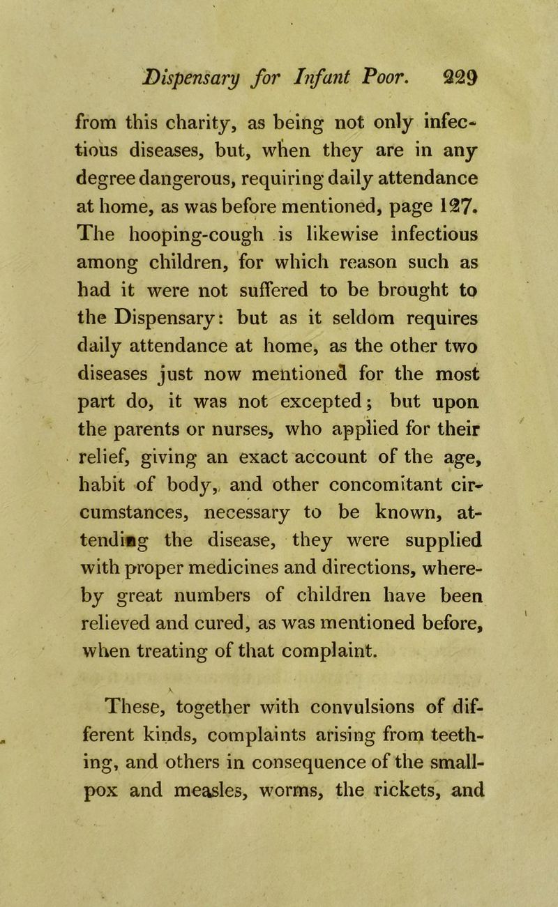 from this charity, as being not only infec- tious diseases, but, when they are in any degree dangerous, requiring daily attendance at home, as was before mentioned, page 127. The hooping-cough is likewise infectious among children, for which reason such as had it were not suffered to be brought to the Dispensary: but as it seldom requires daily attendance at home, as the other two diseases just now mentioned for the most part do, it was not excepted; but upon the parents or nurses, who applied for their relief, giving an exact account of the age, habit of body, and other concomitant cir- cumstances, necessary to be known, at- tending the disease, they were supplied with proper medicines and directions, where- by great numbers of children have been relieved and cured, as was mentioned before, when treating of that complaint. \ These, together with convulsions of dif- ferent kinds, complaints arising from teeth- ing, and others in consequence of the small- pox and measles, w7orms, the rickets, and
