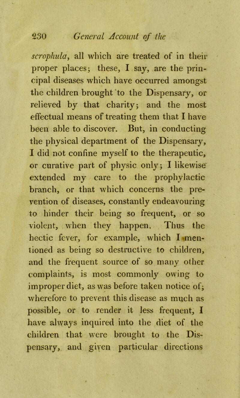 scrophula, all which are treated of in their proper places; these, I say, are the prin- cipal diseases which have occurred amongst the children brought to the Dispensary, or relieved by that charity; and the most effectual means of treating them that I have been able to discover. But, in conducting the physical department of the Dispensary, I did not confine myself to the therapeutic, or curative part of physic only; I likewise extended my care to the prophylactic branch, or that which concerns the pre- vention of diseases, constantly endeavouring to hinder their being so frequent, or so violent, when they happen. Thus the hectic fever, for example, which I men- tioned as being so destructive to children, and the frequent source of so many other complaints, is most commonly owing to improper diet, as was before taken notice of; wherefore to prevent this disease as much as possible, or to render it less frequent, I have always inquired into the diet of the children that were brought to the Dis- pensary, and given particular directions