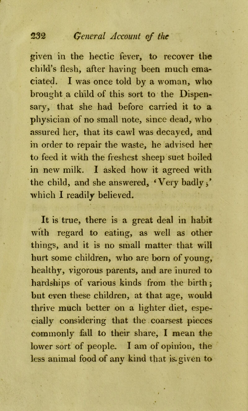 given in the hectic fever, to recover the child’s flesh, after having been much ema- ciated. I was once told by a woman, who brought a child of this sort to the Dispen- sary, that she had before carried it to a physician of no small note, since dead, who assured her, that its cawl was decayed, and in order to repair the waste, he advised her to feed it with the freshest sheep suet boiled in new milk. I asked how it agreed with the child, and she answered, ‘Very badly f which I readily believed. It is true, there is a great deal in habit with regard to eating, as well as other things, and it is no small matter that will hurt some children, who are born of young, healthy, vigorous parents, and are inured to hardships of various kinds from the birth; but even these children, at that age, would thrive much better on a lighter diet, espe- cially considering that the coarsest pieces commonly fall to their share, I mean the lower sort of people. I am of opinion, the less animal food of any kind that is. given to