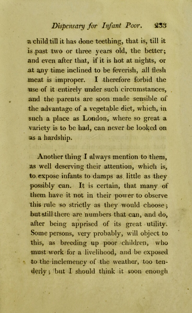 a child till it has done teething, that is, till it is past two or three years old, the better; and even after that, if it is hot at nights, or at any time inclined to be feverish, all flesh meat is improper. I therefore forbid the use of it entirely under such circumstances, . and the parents are soon made sensible of the advantage of a vegetable diet, which, in such a place as London, where so great a variety is to be had, can never be looked on as a hardship. Another thing I always mention to them, as well deserving their attention, which is, to, expose infants to damps as little as they possibly can. It is certain, that many of them have it not in their power to observe this rule so strictly as they would choose; but still there are numbers that can, and do, after being apprised of its great utility. Some persons, very probably, will object to this, as breeding up poor children, who must wrnrk for a livelihood, and be exposed to the inclemency of the weather, too ten- derly ; but I should think it soon enough \