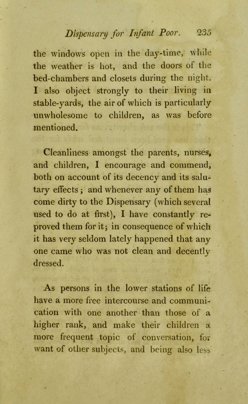 the windows open in the day-time, while the weather is hot, and the doors of the bed-chambers and closets during the night. I also object strongly to their living in stable-yards, the air of which is particularly unwholesome to children, as was before mentioned. Cleanliness amongst the parents, nurses, and children, I encourage and commend, both on account of its decency and its salu- tary effects ; and whenever any of them has come dirty to the Dispensary (which several used to do at first), I have constantly re- proved them for it; in consequence of which it has very seldom lately happened that any one came who was not clean and decently dressed. As persons in the lower stations of life have a more free intercourse and communi- cation with one another than those of a higher rank, and make their children a more frequent topic of conversation, for want of other subjects, and being also less