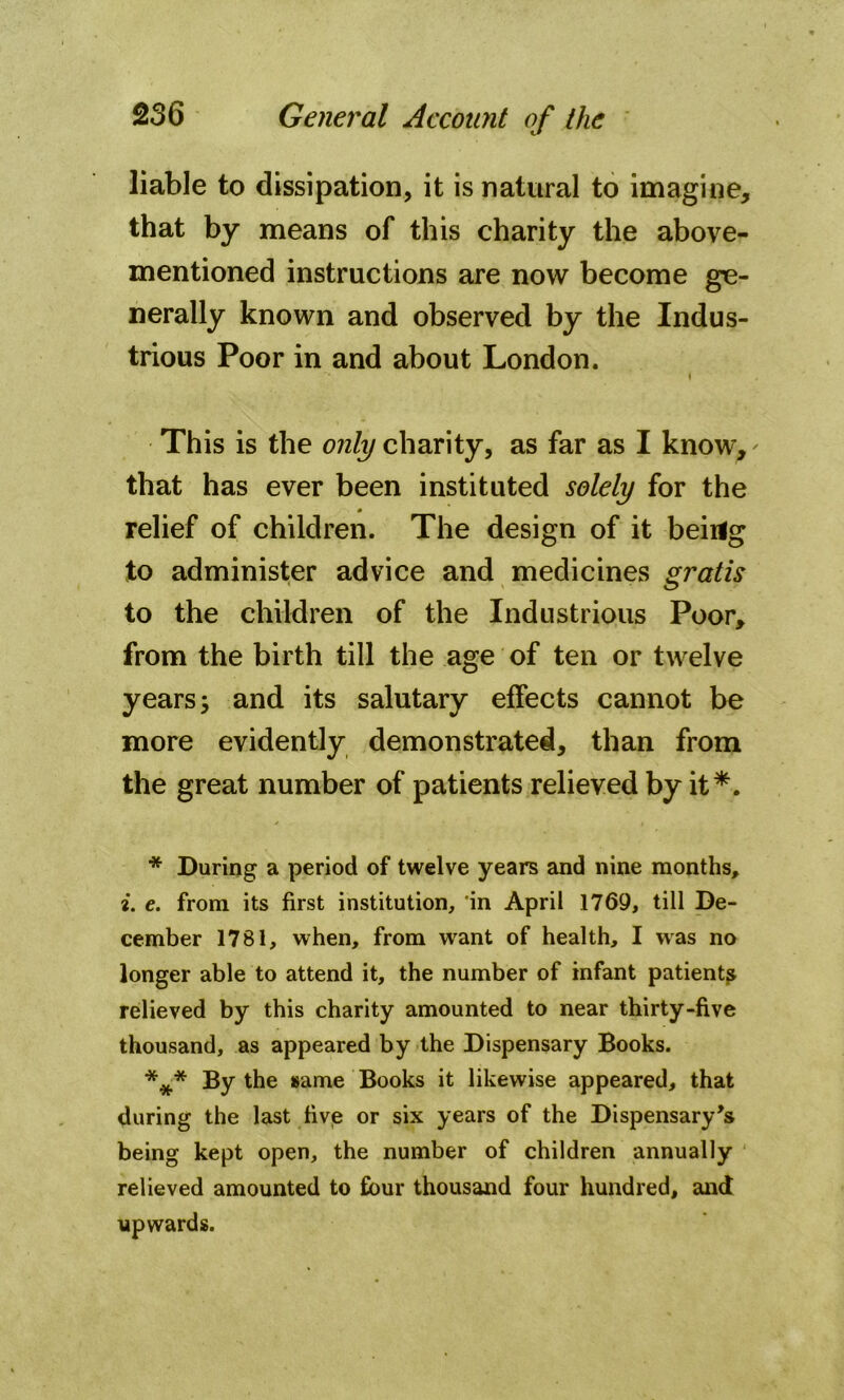 liable to dissipation, it is natural to imagine, that by means of this charity the above- mentioned instructions are now become ge- nerally known and observed by the Indus- trious Poor in and about London. This is the only charity, as far as I know, that has ever been instituted solely for the relief of children. The design of it beiilg to administer advice and medicines gratis to the children of the Industrious Poor, from the birth till the age of ten or twelve years; and its salutary effects cannot be more evidently demonstrated, than from the great number of patients relieved by it* * ***. * During a period of twelve years and nine months, i. e. from its first institution, in April 1769, till De- cember 1781, when, from want of health, I was no longer able to attend it, the number of infant patient^ relieved by this charity amounted to near thirty-five thousand, as appeared by the Dispensary Books. *** By t^ie 8ame Books it likewise appeared, that during the last five or six years of the Dispensary’s being kept open, the number of children annually relieved amounted to four thousand four hundred, and upwards.