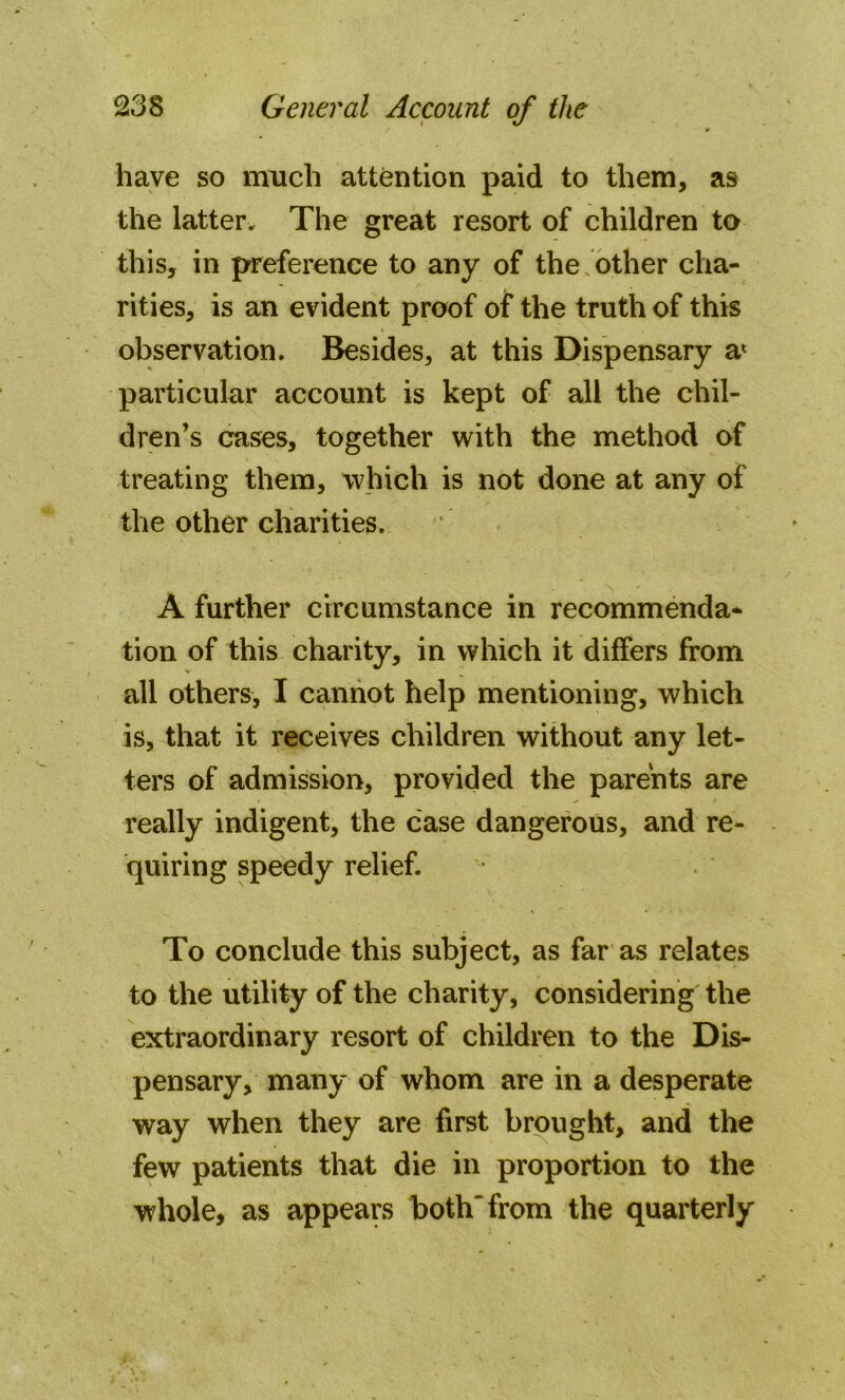 have so much attention paid to them, as the latter. The great resort of children to this, in preference to any of the other cha- rities, is an evident proof of the truth of this observation. Besides, at this Dispensary a* particular account is kept of all the chil- dren’s cases, together with the method of treating them, which is not done at any of the other charities. A further circumstance in recommenda- tion of this charity, in which it differs from all others, I cannot help mentioning, which is, that it receives children without any let- ters of admission, provided the parents are really indigent, the case dangerous, and re- quiring speedy relief. To conclude this subject, as far as relates to the utility of the charity, considering the extraordinary resort of children to the Dis- pensary, many of whom are in a desperate way when they are first brought, and the few patients that die in proportion to the whole, as appears both from the quarterly