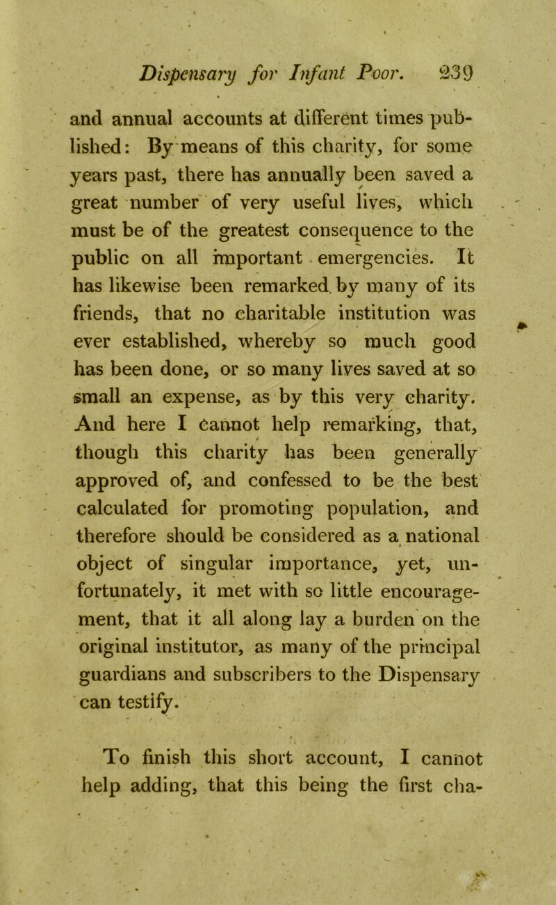 * and annual accounts at different times pub- lished: By means of this charity, for some years past, there has annually been saved a great number of very useful lives, which must be of the greatest consequence to the public on all important emergencies. It has likewise been remarked by many of its friends, that no charitable institution was ever established, whereby so much good has been done, or so many lives saved at so small an expense, as by this very charity. And here I Cannot help remarking, that, / ( though this charity has been generally approved of, and confessed to be the best calculated for promoting population, and therefore should be considered as a national i object of singular importance, yet, un- fortunately, it met with so little encourage- ment, that it all along lay a burden on the original institutor, as many of the principal guardians and subscribers to the Dispensary can testify. 0 #■ * To finish this short account, I cannot help adding, that this being the first cha-