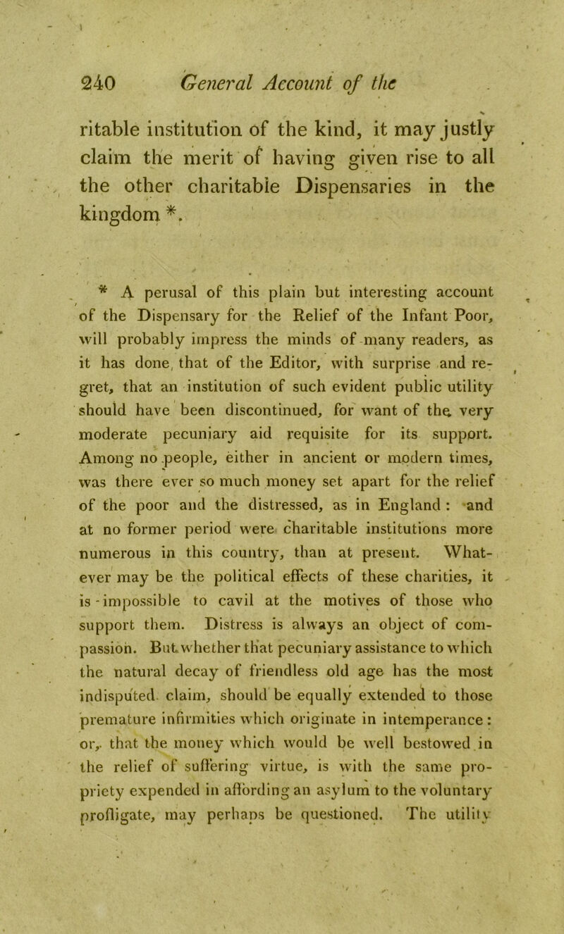 I 240 General Account of the ritable institution of the kind, it may justly claim the merit of having given rise to all the other charitable Dispensaries in the kingdom *. * A perusal of this plain but interesting account of the Dispensary for the Relief of the Infant Poor, will probably impress the minds of many readers, as it has done, that of the Editor, with surprise and re- gret, that an institution of such evident public utility should have been discontinued, for want of the, very moderate pecuniary aid requisite for its support. Among no people, either in ancient or modern times, was there ever so much money set apart for the relief of the poor and the distressed, as in England : and at no former period were charitable institutions more numerous in this country, than at present. What- ever may be the political effects of these charities, it is - impossible to cavil at the motives of those who support them. Distress is always an object of com- passion. But,whether that pecuniary assistance to which the natural decay of friendless old age has the most indisputed claim, should be equally extended to those premature infirmities which originate in intemperance : or,, that the money which would be well bestowed in the relief of suffering virtue, is with the same pro- priety expended in affording an asylum to the voluntary profligate, may perhaps be questioned. The utility