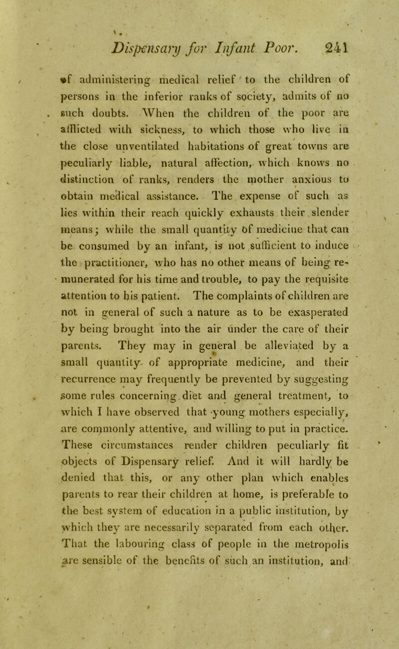 »f administering medical relief to the children of persons in the inferior ranks of society, admits of no such doubts. When the children of the poor are afflicted with sickness, to which those who live in the close unventilated habitations of great towns are peculiarly liable, natural affection, which knows no distinction of ranks, renders the mother anxious to obtain medical assistance. The expense of such as lies within their reach quickly exhausts their slender means; while the small quantity of medicine that can be consumed by an infant, is not sufficient to induce the practitioner, who has no other means of being re- munerated for his time and trouble, to pay the requisite attention to his patient. The complaints of children are not in general- of such a nature as to be exasperated by being brought into the air under the care of their parents. They may in general be alleviated by a small quantity- of appropriate medicine, and their recurrence may frequently be prevented by suggesting some rules concerning diet and general treatment, to which I have observed that young mothers especially, are commonly attentive, and willing to put in practice. These circumstances render children peculiarly fit objects of Dispensary relief. And it will hardly be denied that this, or any other plan which enables parents to rear their children at home, is preferable to the best system of education in a public institution, by which they are necessarily separated from each other. That the labouring class of people in the metropolis are sensible of the benefits of such an institution, and