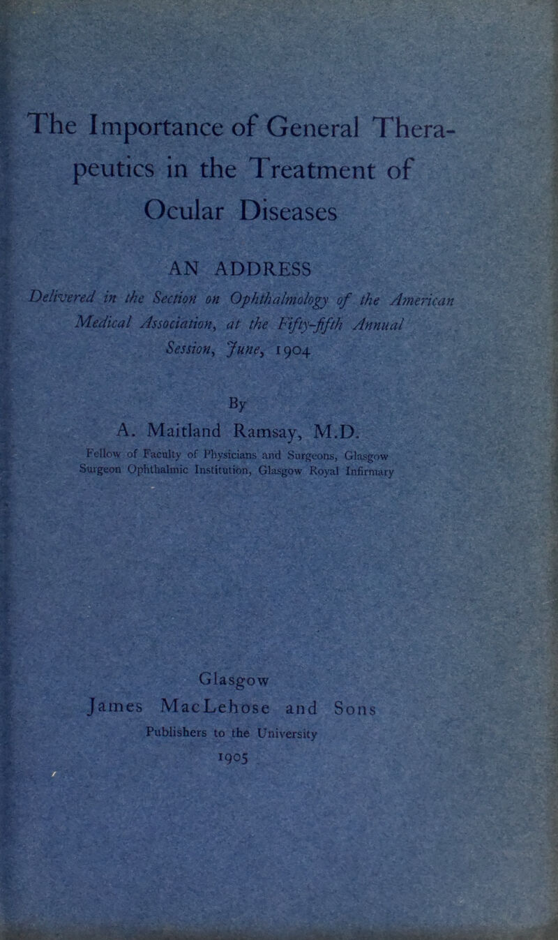 ’ peutics in the Treatment of Ocular Diseases y AN ADDRESS r Delivered in the Section on Ophthalmology of the American Medical Association^ at the Fifty-fifth Annual d Session^ June^ ^9^4 * i A. Maitland Ramsay, M.D. Fellow of Faculty of Physicians and Surgeons, Glasgow Surgeon Ophthalmic Institution, Glasgow Royal Infirmary ■>, t > P ■ ' “I Glasgow ^ James MacLehose and Sons Publishers to the University S 1905