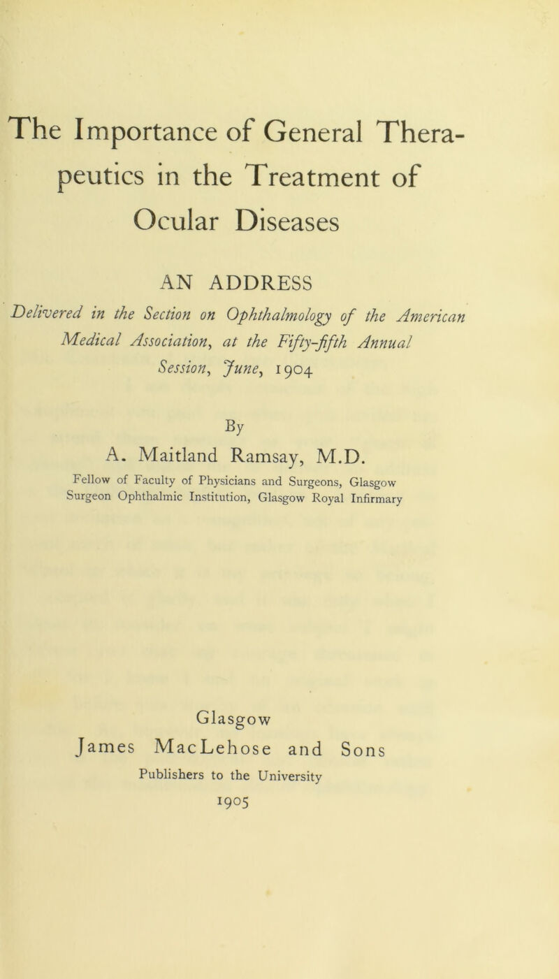 The Importance of General Thera- peutics in the Treatment of Ocular Diseases AN ADDRESS Delivered in the Section on Ophthalmology of the American Medical Association, at the Fifty-fifth Annual Session, June, 1904 By A. Maitland Ramsay, M.D. Fellow of Faculty of Physicians and Surgeons, Glasgow Surgeon Ophthalmic Institution, Glasgow Royal Infirmary Glasgow James MacLehose and Sons Publishers to the University 1905