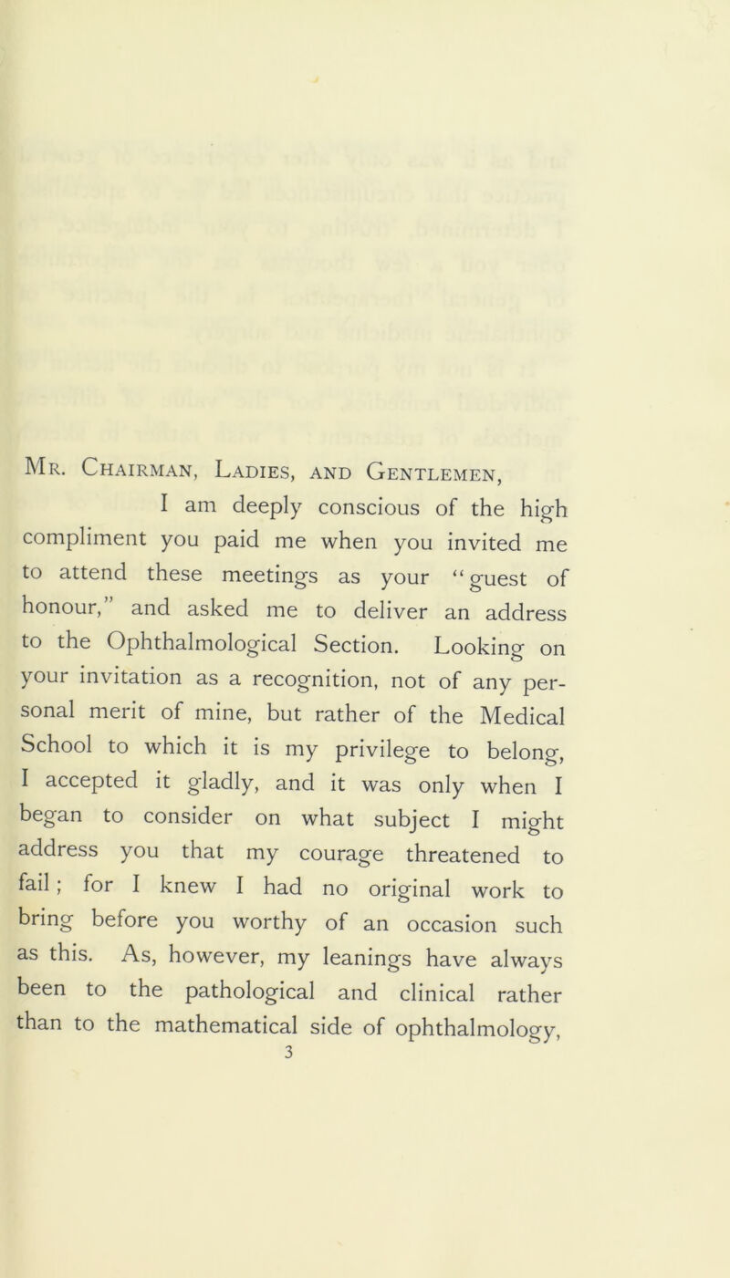 Mr. Chairman, Ladies, and Gentlemen, I am deeply conscious of the hig-h compliment you paid me when you invited me to attend these meetings as your “guest of honour, and asked me to deliver an address to the Ophthalmological Section. Looking on your invitation as a recognition, not of any per- sonal merit of mine, but rather of the Medical School to which it is my privilege to belong, I accepted it gladly, and it was only when I began to consider on what subject I might address you that my courage threatened to fail; for I knew I had no original work to bring before you worthy of an occasion such as this. As, however, my leanings have always been to the pathological and clinical rather than to the mathematical side of ophthalmology,