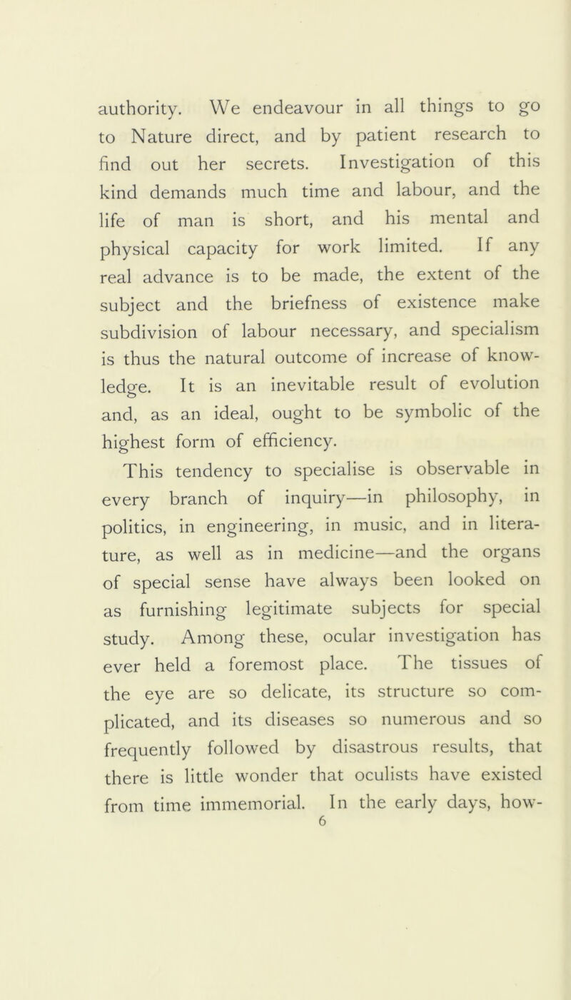 authority. We endeavour in all things to go to Nature direct, and by patient research to find out her secrets. Investigation of this kind demands much time and labour, and the life of man is short, and his mental and physical capacity for work limited. If any real advance is to be made, the extent of the subject and the briefness of existence make subdivision of labour necessary, and specialism is thus the natural outcome of increase of know- ledge. It is an inevitable result of evolution and, as an ideal, ought to be symbolic of the highest form of efficiency. This tendency to specialise is observable in every branch of inquiry—in philosophy, in politics, in engineering, in music, and in litera- ture, as well as in medicine—and the organs of special sense have always been looked on as furnishing legitimate subjects for special study. Among these, ocular investigation has ever held a foremost place. The tissues of the eye are so delicate, its structure so com- plicated, and its diseases so numerous and so frequently followed by disastrous results, that there is little wonder that oculists have existed from time immemorial. In the early days, how-