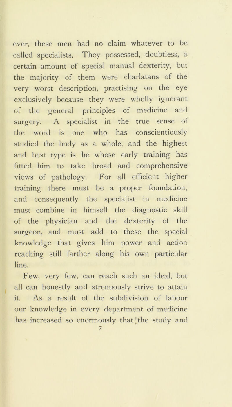 ever, these men had no claim whatever to be called specialists. They possessed, doubtless, a certain amount of special manual dexterity, but the majority of them were charlatans of the very worst description, practising on the eye exclusively because they were wholly ignorant of the general principles of medicine and surgery. A specialist in the true sense of the word is one who has conscientiously studied the body as a whole, and the highest and best type is he whose early training has fitted him to take broad and comprehensive views of pathology. For all efficient higher training there must be a proper foundation, and consequently the specialist in medicine must combine in himself the diagnostic skill of the physician and the dexterity of the surgeon, and must add to these the special knowledge that gives him power and action reaching still farther along his own particular line. Few, very few, can reach such an ideal, but all can honestly and strenuously strive to attain it. As a result of the subdivision of labour our knowledge in every department of medicine has increased so enormously that |^the study and