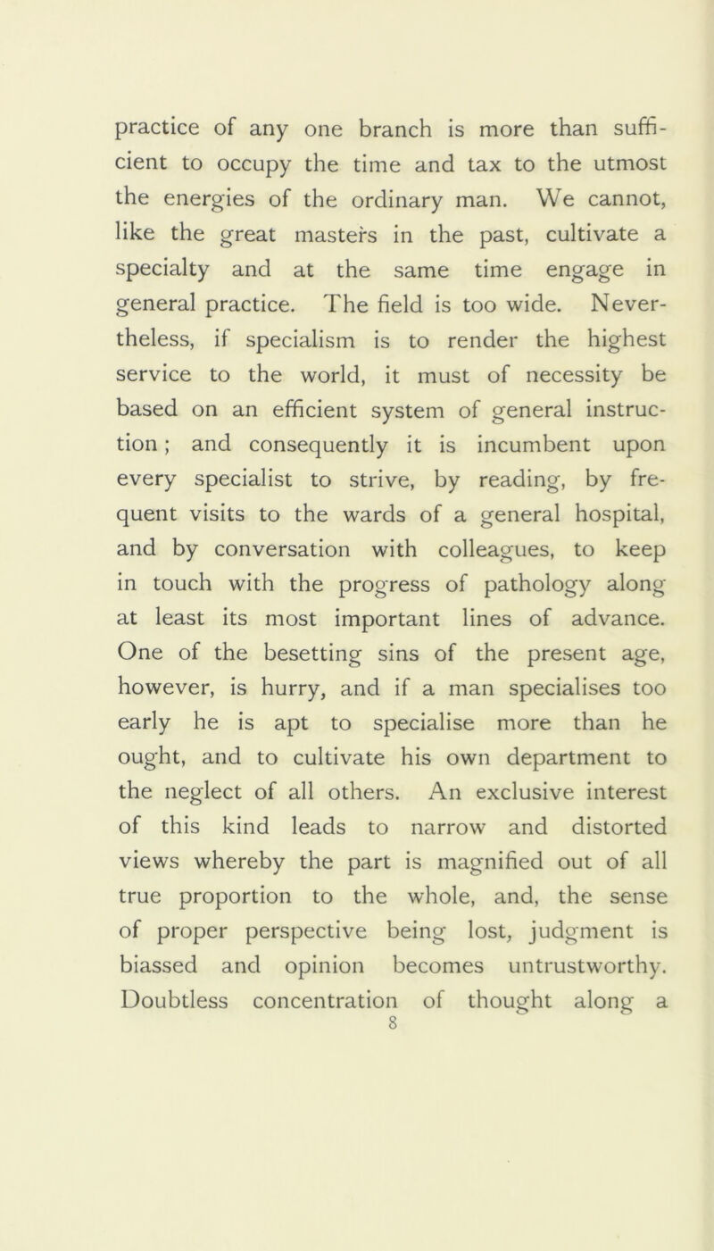 practice of any one branch is more than suffi- cient to occupy the time and tax to the utmost the energies of the ordinary man. We cannot, like the great masters in the past, cultivate a specialty and at the same time engage in general practice. The field is too wide. Never- theless, if specialism is to render the highest service to the world, it must of necessity be based on an efficient system of general instruc- tion ; and consequently it is incumbent upon every specialist to strive, by reading, by fre- quent visits to the wards of a general hospital, and by conversation with colleagues, to keep in touch with the progress of pathology along at least its most important lines of advance. One of the besetting sins of the present age, however, is hurry, and if a man specialises too early he is apt to specialise more than he ought, and to cultivate his own department to the neglect of all others. An exclusive interest of this kind leads to narrow and distorted views whereby the part is magnified out of all true proportion to the whole, and, the sense of proper perspective being lost, judgment is biassed and opinion becomes untrustworthy. Doubtless concentration of thought along a