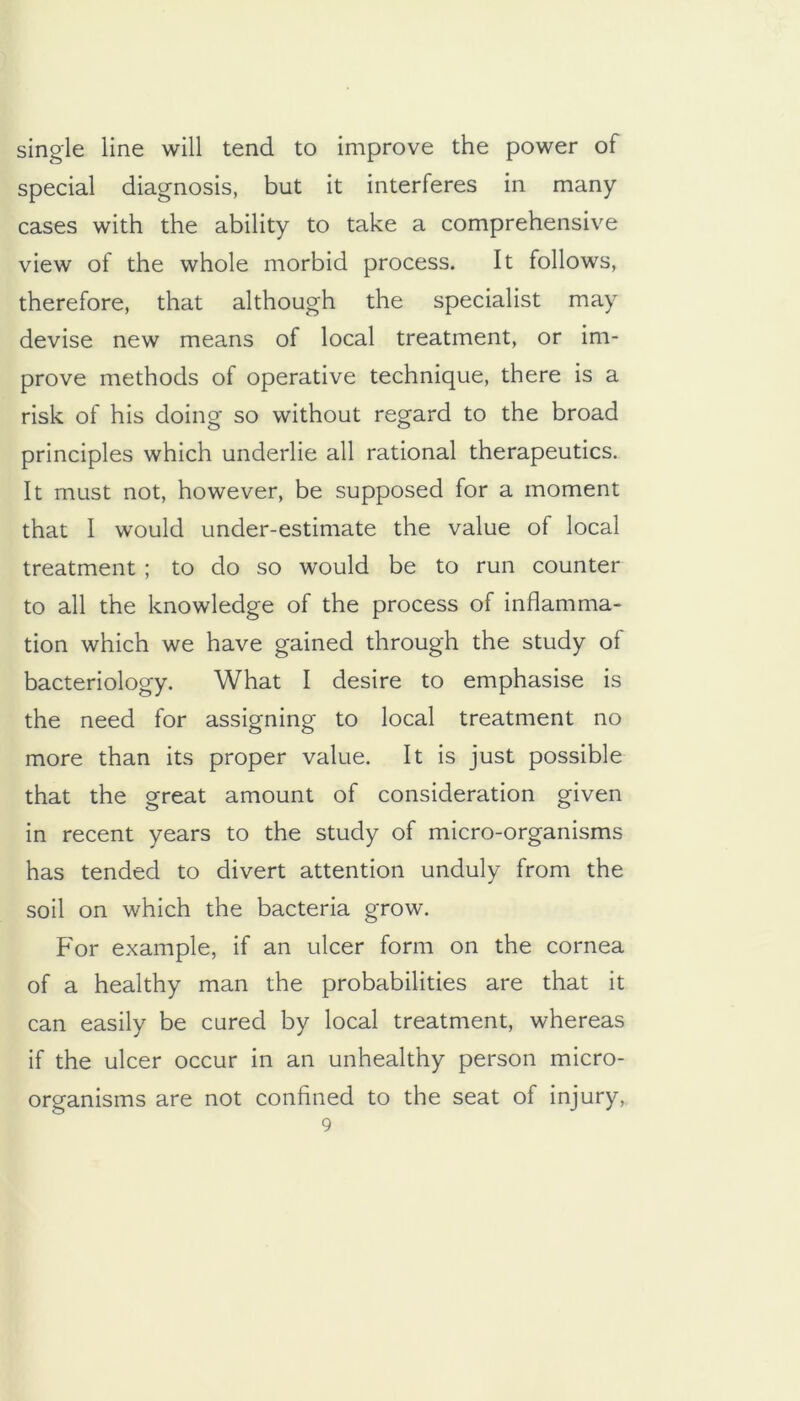 single line will tend to improve the power of special diagnosis, but it interferes in many cases with the ability to take a comprehensive view of the whole morbid process. It follows, therefore, that although the specialist may devise new means of local treatment, or im- prove methods of operative technique, there is a risk of his doing so without regard to the broad principles which underlie all rational therapeutics. It must not, however, be supposed for a moment that I would under-estimate the value of local treatment ; to do so would be to run counter to all the knowledge of the process of inflamma- tion which we have gained through the study of bacteriology. What I desire to emphasise is the need for assigning to local treatment no more than its proper value. It is just possible that the great amount of consideration given in recent years to the study of micro-organisms has tended to divert attention unduly from the soil on which the bacteria grow. For example, if an ulcer form on the cornea of a healthy man the probabilities are that it can easily be cured by local treatment, whereas if the ulcer occur in an unhealthy person micro- organisms are not confined to the seat of injury,