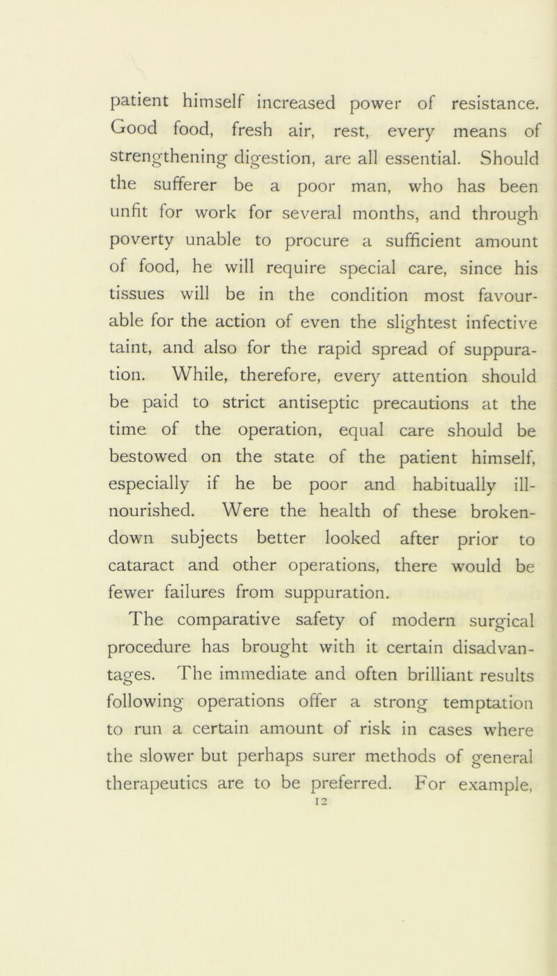 patient himself increased power of resistance. Good food, fresh air, rest, every means of strengthening digestion, are all essential. Should the sufferer be a poor man, who has been unfit for work for several months, and through poverty unable to procure a sufficient amount of food, he will require special care, since his tissues will be in the condition most favour- able for the action of even the slightest infective taint, and also for the rapid spread of suppura- tion. While, therefore, every attention should be paid to strict antiseptic precautions at the time of the operation, equal care should be bestowed on the state of the patient himself, especially if he be poor and habitually ill- nourished. Were the health of these broken- down subjects better looked after prior to cataract and other operations, there would be fewer failures from suppuration. The comparative safety of modern surgical procedure has brought with it certain disadvan- tages. The immediate and often brilliant results following operations offer a strong temptation to run a certain amount of risk in cases where the slower but perhaps surer methods of general therapeutics are to be preferred. For example,