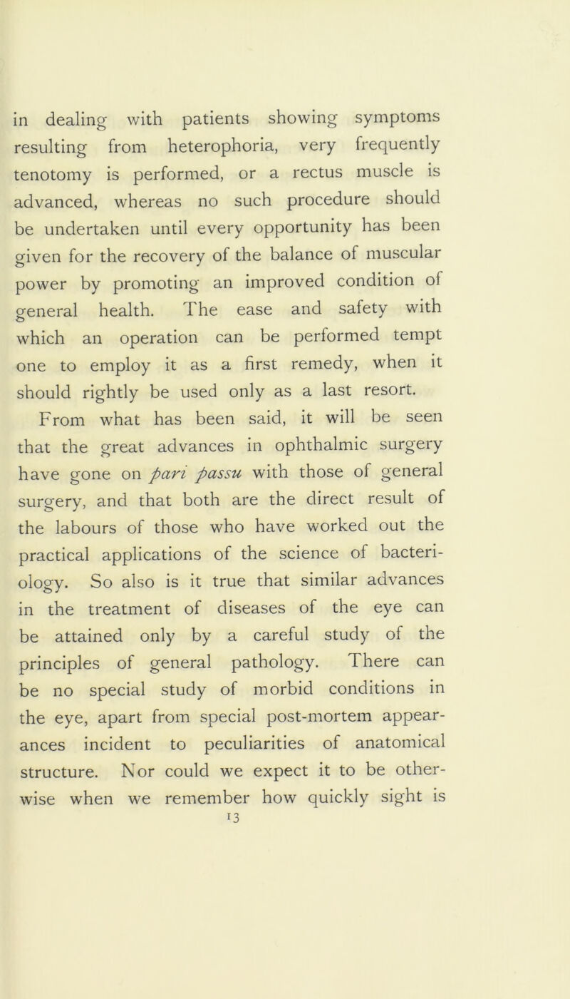 in dealing with patients showing symptoms resulting from heterophoria, very frequently tenotomy is performed, or a rectus muscle is advanced, whereas no such procedure should be undertaken until every opportunity has been given for the recovery of the balance of muscular power by promoting an improved condition of general health. The ease and safety with which an operation can be performed tempt one to employ it as a first remedy, when it should rightly be used only as a last resort. From what has been said, it will be seen that the great advances in ophthalmic surgery have gone on pan passu with those of general surgery, and that both are the direct result of the labours of those who have worked out the practical applications of the science of bacteri- ology. So also is it true that similar advances in the treatment of diseases of the eye can be attained only by a careful study of the principles of general pathology. There can be no special study of morbid conditions in the eye, apart from special post-mortem appear- ances incident to peculiarities of anatomical structure. Nor could we expect it to be other- wise when we remember how quickly sight is