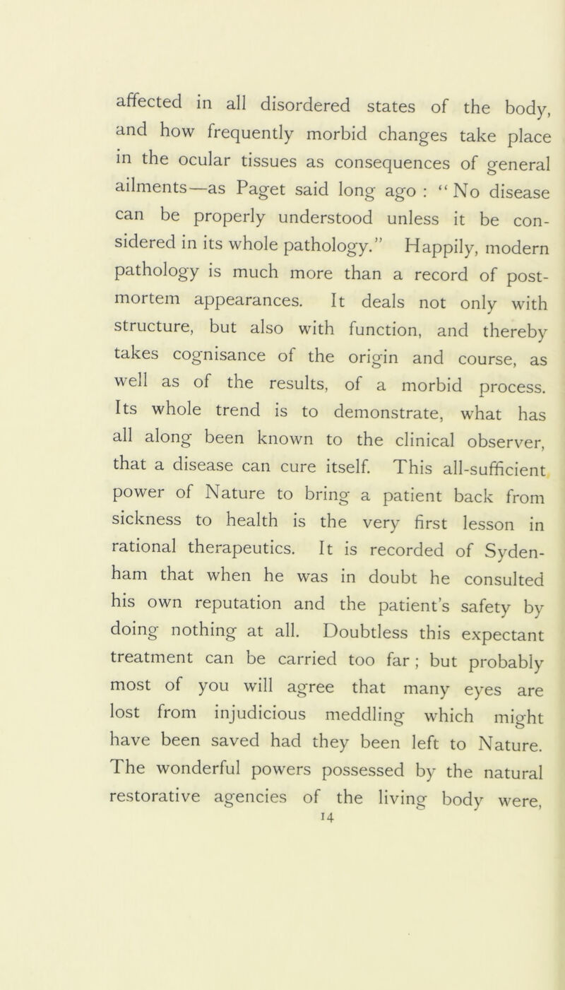 affected in all disordered states of the body, and how frequently morbid changes take place in the ocular tissues as consequences of general ailments—as Paget said long ago : “No disease can be properly understood unless it be con- sidered in its whole pathology.” Happily, modern pathology is much more than a record of post- mortem appearances. It deals not only with structure, but also with function, and thereby takes cognisance of the origin and course, as well as of the results, of a morbid process. Its whole trend is to demonstrate, what has all along been known to the clinical observer, that a disease can cure itself. This all-sufficient power of Nature to bring a patient back from sickness to health is the very first lesson in rational therapeutics. It is recorded of Syden- ham that when he was in doubt he consulted his own reputation and the patient’s safety by doing nothing at all. Doubtless this expectant treatment can be carried too far ; but probably most of you will agree that many eyes are lost from injudicious meddling which might have been saved had they been left to Nature. The wonderful powers possessed by the natural restorative agencies of the living body were, H