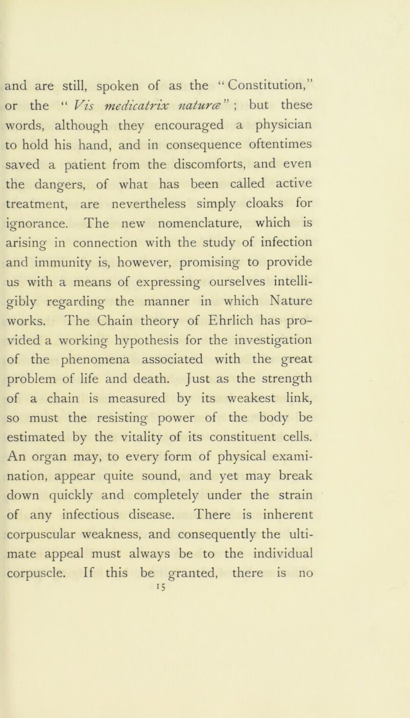 and are still, spoken of as the “ Constitution,” or the “ yis medicatrix naturce'^ \ but these words, although they encouraged a physician to hold his hand, and in consequence oftentimes saved a patient from the discomforts, and even the dangers, of what has been called active treatment, are nevertheless simply cloaks for ignorance. The new nomenclature, which is arising in connection with the study of infection and immunity is, however, promising to provide us with a means of expressing ourselves intelli- gibly regarding the manner in which Nature works. The Chain theory of Ehrlich has pro- vided a working hypothesis for the investigation of the phenomena associated with the great problem of life and death. Just as the strength of a chain is measured by its weakest link, so must the resisting power of the body be estimated by the vitality of its constituent cells. An organ may, to every form of physical exami- nation, appear quite sound, and yet may break down quickly and completely under the strain of any infectious disease. There is inherent corpuscular weakness, and consequently the ulti- mate appeal must always be to the individual corpuscle. If this be granted, there is no