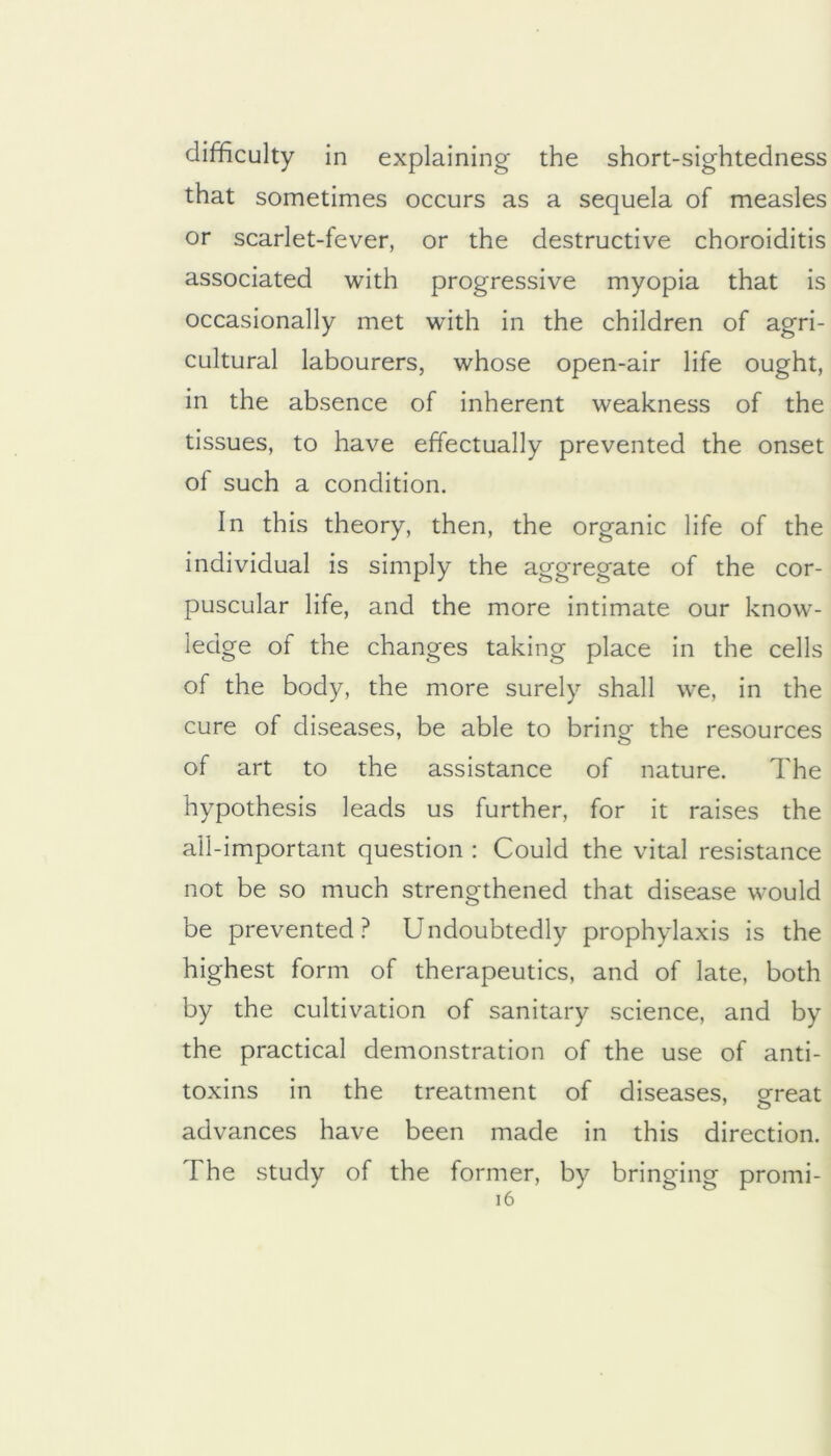 difficulty in explaining the short-sightedness that sometimes occurs as a sequela of measles or scarlet-fever, or the destructive choroiditis associated with progressive myopia that is occasionally met with in the children of agri- cultural labourers, whose open-air life ought, in the absence of inherent weakness of the tissues, to have effectually prevented the onset of such a condition. In this theory, then, the organic life of the individual is simply the aggregate of the cor- puscular life, and the more intimate our know- ledge of the changes taking place in the cells of the body, the more surely shall we, in the cure of diseases, be able to bring the resources of art to the assistance of nature. The hypothesis leads us further, for it raises the all-important question : Could the vital resistance not be so much strengthened that disease would be prevented? Undoubtedly prophylaxis is the highest form of therapeutics, and of late, both by the cultivation of sanitary science, and by the practical demonstration of the use of anti- toxins in the treatment of diseases, ereat advances have been made in this direction. The study of the former, by bringing promi- i6