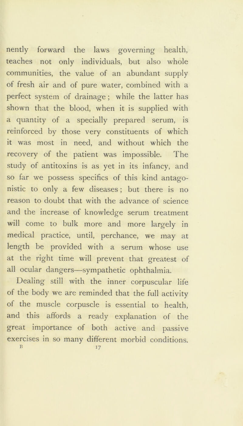 nently forward the laws governing health, teaches not only individuals, but also whole communities, the value of an abundant supply of fresh air and of pure water, combined with a perfect system of drainage ; while the latter has shown that the blood, when it is supplied with a quantity of a specially prepared serum, is reinforced by those very constituents of which it was most in need, and without which the recovery of the patient was impossible. The study of antitoxins is as yet in its infancy, and so far we possess specifics of this kind antago- nistic to only a few diseases; but there is no reason to doubt that with the advance of science and the increase of knowledge serum treatment will come to bulk more and more largely in medical practice, until, perchance, we may at length be provided with a serum whose use at the right time will prevent that greatest of all ocular dangers—sympathetic ophthalmia. Dealing still with the inner corpuscular life of the body we are reminded that the full activity of the muscle corpuscle is essential to health, and this affords a ready explanation of the great importance of both active and passive exercises in so many different morbid conditions.