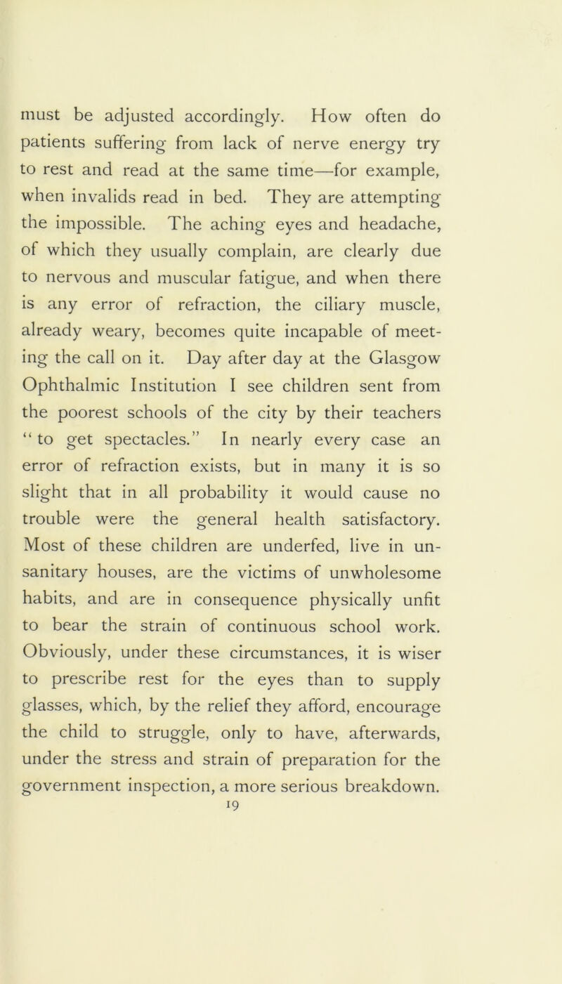 must be adjusted accordingly. How often do patients suffering from lack of nerve energy try to rest and read at the same time—for example, when invalids read in bed. They are attempting the impossible. The aching eyes and headache, of which they usually complain, are clearly due to nervous and muscular fatigue, and when there is any error of refraction, the ciliary muscle, already weary, becomes quite incapable of meet- ing the call on it. Day after day at the Glasgow Ophthalmic Institution I see children sent from the poorest schools of the city by their teachers “ to get spectacles.” In nearly every case an error of refraction exists, but in many it is so slight that in all probability it would cause no trouble were the general health satisfactory. Most of these children are underfed, live in un- sanitary houses, are the victims of unwholesome habits, and are in consequence physically unfit to bear the strain of continuous school work. Obviously, under these circumstances, it is wiser to prescribe rest for the eyes than to supply glasses, which, by the relief they afford, encourage the child to struggle, only to have, afterwards, under the stress and strain of preparation for the government inspection, a more serious breakdown.