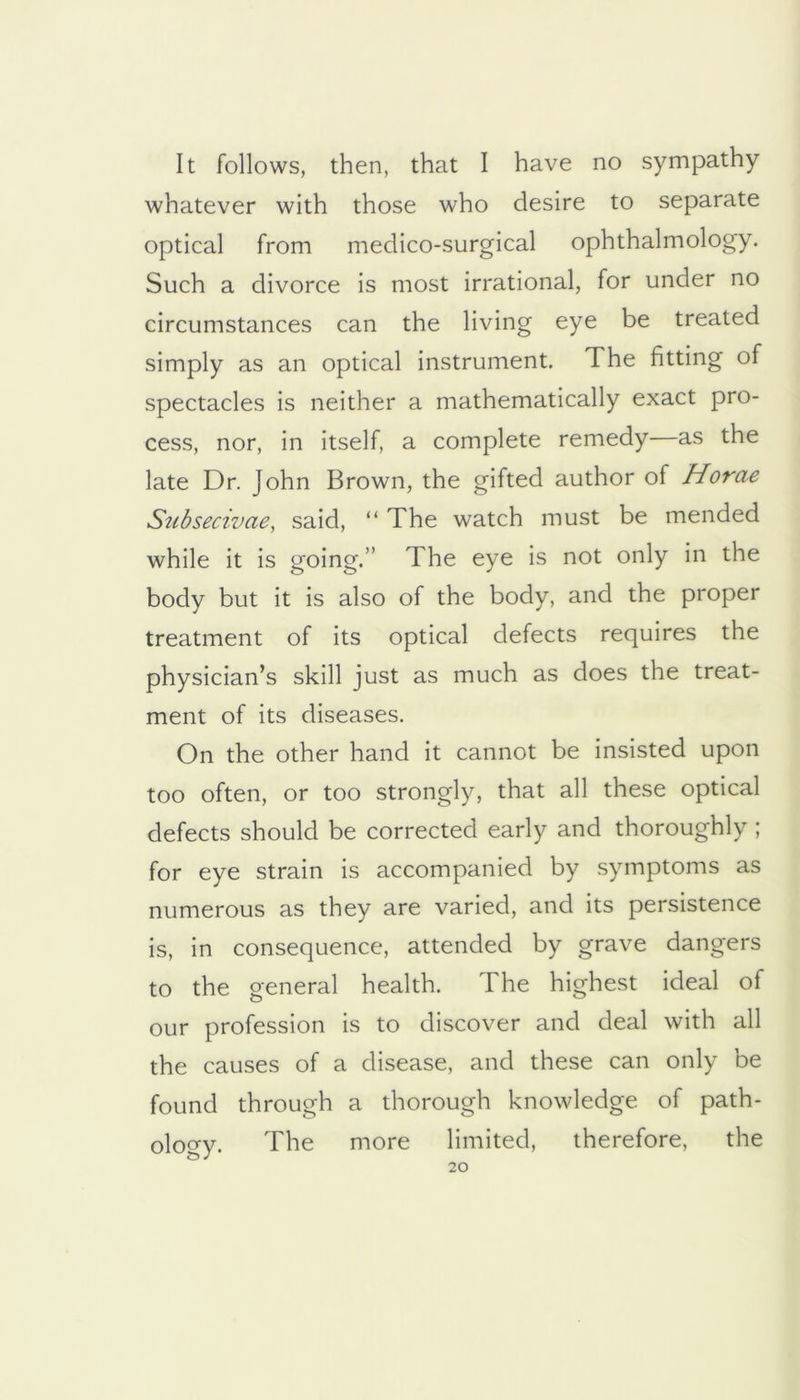 It follows, then, that I have no sympathy whatever with those who desire to separate optical from medico-surgical ophthalmology. Such a divorce is most irrational, for under no circumstances can the living eye be treated simply as an optical instrument. The fitting of spectacles is neither a mathematically exact pro- cess, nor, in itself, a complete remedy—as the late Dr. John Brown, the gifted author of Horae Snbsecivae, said, “ The watch must be mended while it is going.” The eye is not only in the body but it is also of the body, and the proper treatment of its optical defects requires the physician’s skill just as much as does the treat- ment of its diseases. On the other hand it cannot be insisted upon too often, or too strongly, that all these optical defects should be corrected early and thoroughly ; for eye strain is accompanied by symptoms as numerous as they are varied, and its persistence is, in consequence, attended by grave dangers to the general health. The highest ideal of our profession is to discover and deal with all the causes of a disease, and these can only be found through a thorough knowledge of path- oloo-y. The more limited, therefore, the