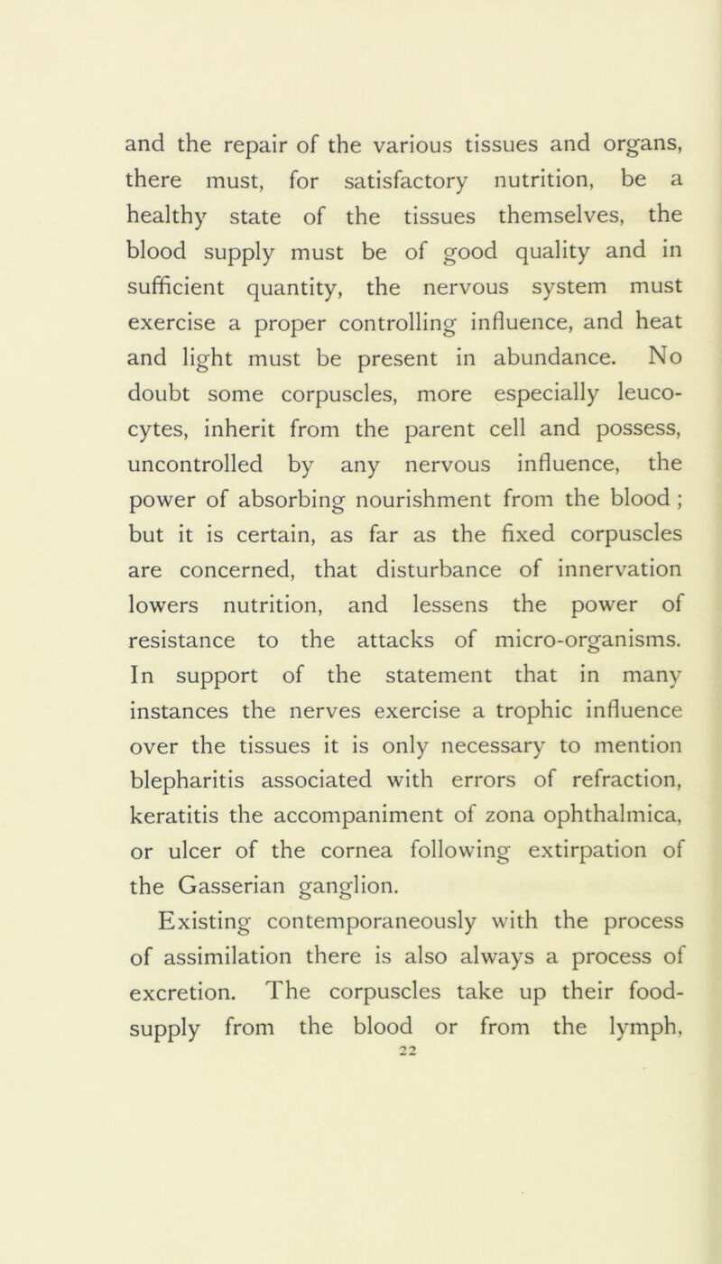 and the repair of the various tissues and organs, there must, for satisfactory nutrition, be a healthy state of the tissues themselves, the blood supply must be of good quality and in sufficient quantity, the nervous system must exercise a proper controlling influence, and heat and light must be present in abundance. No doubt some corpuscles, more especially leuco- cytes, inherit from the parent cell and possess, uncontrolled by any nervous influence, the power of absorbing nourishment from the blood ; but it is certain, as far as the fixed corpuscles are concerned, that disturbance of innervation lowers nutrition, and lessens the power of resistance to the attacks of micro-organisms. In support of the statement that in many instances the nerves exercise a trophic influence over the tissues it is only necessary to mention blepharitis associated with errors of refraction, keratitis the accompaniment of zona ophthalmica, or ulcer of the cornea following extirpation of the Gasserian ganglion. Existing contemporaneously with the process of assimilation there is also always a process of excretion. The corpuscles take up their food- supply from the blood or from the lymph,