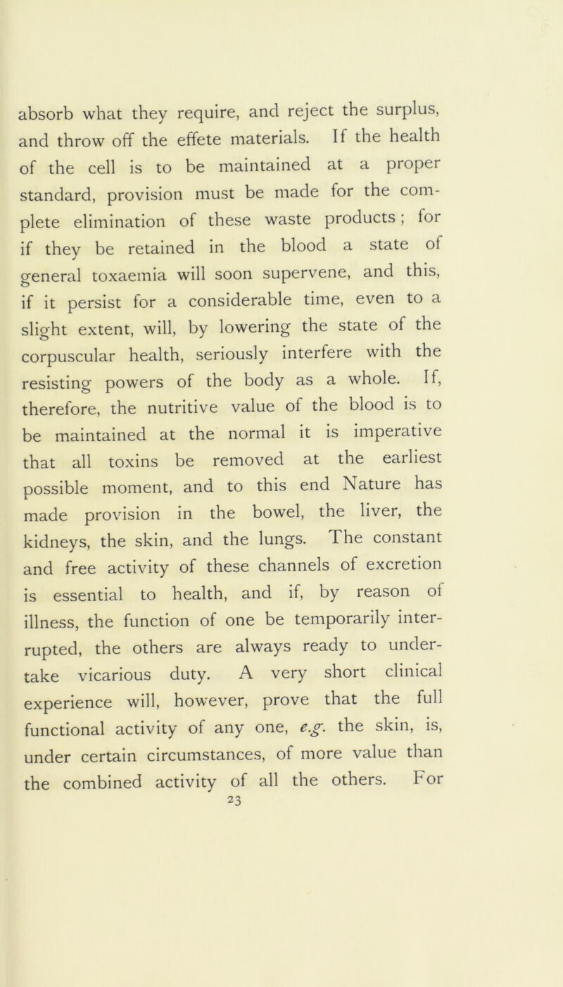 absorb what they require, and reject the surplus, and throw off the effete materials. If the health of the cell is to be maintained at a proper standard, provision must be made for the com- plete elimination of these waste products; for if they be retained in the blood a state of general toxaemia will soon supervene, and this, if it persist for a considerable time, even to a slight extent, will, by lowering the state of the corpuscular health, seriously interfere with the resisting powers of the body as a whole. If, therefore, the nutritive value of the blood is to be maintained at the normal it Is imperative that all toxins be removed at the earliest possible moment, and to this end Nature has made provision in the bowel, the liver, the kidneys, the skin, and the lungs. The constant and free activity of these channels of excretion is essential to health, and If, by reason of illness, the function of one be temporarily inter- rupted, the others are always ready to under- take vicarious duty. A very short clinical experience will, however, prove that the full functional activity of any one, e.g. the skin. Is, under certain circumstances, of more value than the combined activity of all the others. For