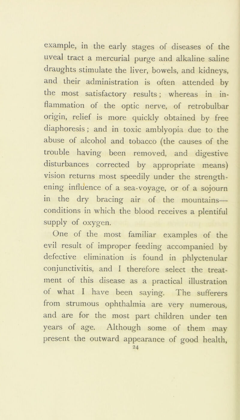 example, in the early stages of diseases of the uveal tract a mercurial purge and alkaline saline draughts stimulate the liver, bowels, and kidneys, and their administration is often attended by the most satisfactory results; whereas in in- flammation of the optic nerve, of retrobulbar origin, relief is more quickly obtained by free diaphoresis ; and in toxic amblyopia due to the abuse of alcohol and tobacco (the causes of the trouble having been removed, and digestive disturbances corrected by appropriate means) vision returns most speedily under the strength- ening influence of a sea-voyage, or of a sojourn in the dry bracing air of the mountains— conditions in which the blood receives a plentiful supply of oxygen. One of the most familiar examples of the evil result of improper feeding accompanied by defective elimination is found in phlyctenular conjunctivitis, and I therefore select the treat- ment of this disease as a practical illustration of what I have been saying. The sufferers from strumous ophthalmia are very numerous, and are for the most part children under ten years of age. Although some of them may present the outward appearance of good health,