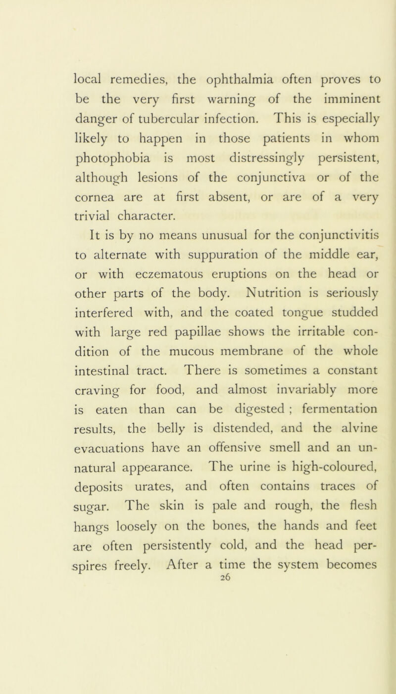 local remedies, the ophthalmia often proves to be the very first warning of the imminent danger of tubercular infection. This is especially likely to happen in those patients in whom photophobia is most distressingly persistent, although lesions of the conjunctiva or of the cornea are at first absent, or are of a very trivial character. It is by no means unusual for the conjunctivitis to alternate with suppuration of the middle ear, or with eczematous eruptions on the head or other parts of the body. Nutrition is seriously interfered with, and the coated tongue studded with large red papillae shows the irritable con- dition of the mucous membrane of the whole intestinal tract. There is sometimes a constant craving for food, and almost invariably more is eaten than can be digested ; fermentation results, the belly is distended, and the alvine evacuations have an offensive smell and an un- natural appearance. The urine is high-coloured, deposits urates, and often contains traces of sugar. The skin is pale and rough, the flesh hangs loosely on the bones, the hands and feet are often persistently cold, and the head per- spires freely. After a time the system becomes