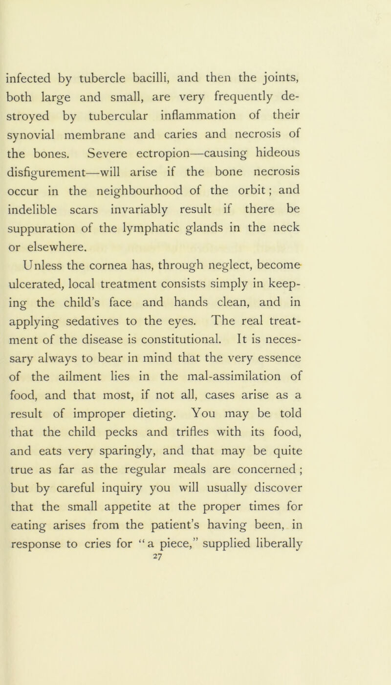 infected by tubercle bacilli, and then the joints, both large and small, are very frequently de- stroyed by tubercular inflammation of their synovial membrane and caries and necrosis of the bones. Severe ectropion—causing hideous disfio'urement—will arise if the bone necrosis o occur in the neighbourhood of the orbit; and indelible scars invariably result if there be suppuration of the lymphatic glands in the neck or elsewhere. Unless the cornea has, through neglect, become ulcerated, local treatment consists simply in keep- ing the child’s face and hands clean, and in applying sedatives to the eyes. The real treat- ment of the disease is constitutional. It is neces- sary always to bear in mind that the very essence of the ailment lies in the mal-assimilation of food, and that most, if not all, cases arise as a result of improper dieting. You may be told that the child pecks and trifles with its food, and eats very sparingly, and that may be quite true as far as the regular meals are concerned ; but by careful inquiry you will usually discover that the small appetite at the proper times for eating arises from the patient’s having been, in response to cries for “a piece,” supplied liberally