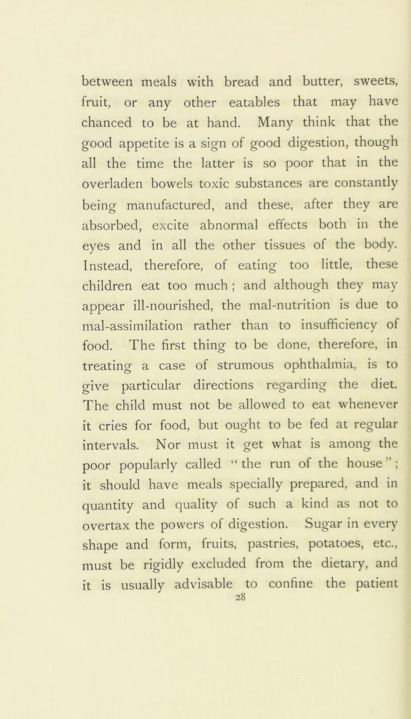 between meals with bread and butter, sweets, fruit, or any other eatables that may have chanced to be at hand. Many think that the good appetite is a sign of good digestion, though all the time the latter is so poor that in the overladen bowels toxic substances are constantly being manufactured, and these, after they are absorbed, excite abnormal effects both in the eyes and in all the other tissues of the body. Instead, therefore, of eating too little, these children eat too much ; and although they may appear ill-nourished, the mal-nutrition is due to mal-assimilation rather than to insufficiency of food. The first thing to be done, therefore, in treating a case of strumous ophthalmia, is to give particular directions regarding the diet. The child must not be allowed to eat whenever it cries for food, but ought to be fed at regular intervals. Nor must it get what is among the poor popularly called “the run of the house”; it should have meals specially prepared, and in quantity and quality of such a kind as not to overtax the powers of digestion. Sugar in every shape and form, fruits, pastries, potatoes, etc., must be rigidly excluded from the dietary, and it is usually advisable to confine the patient