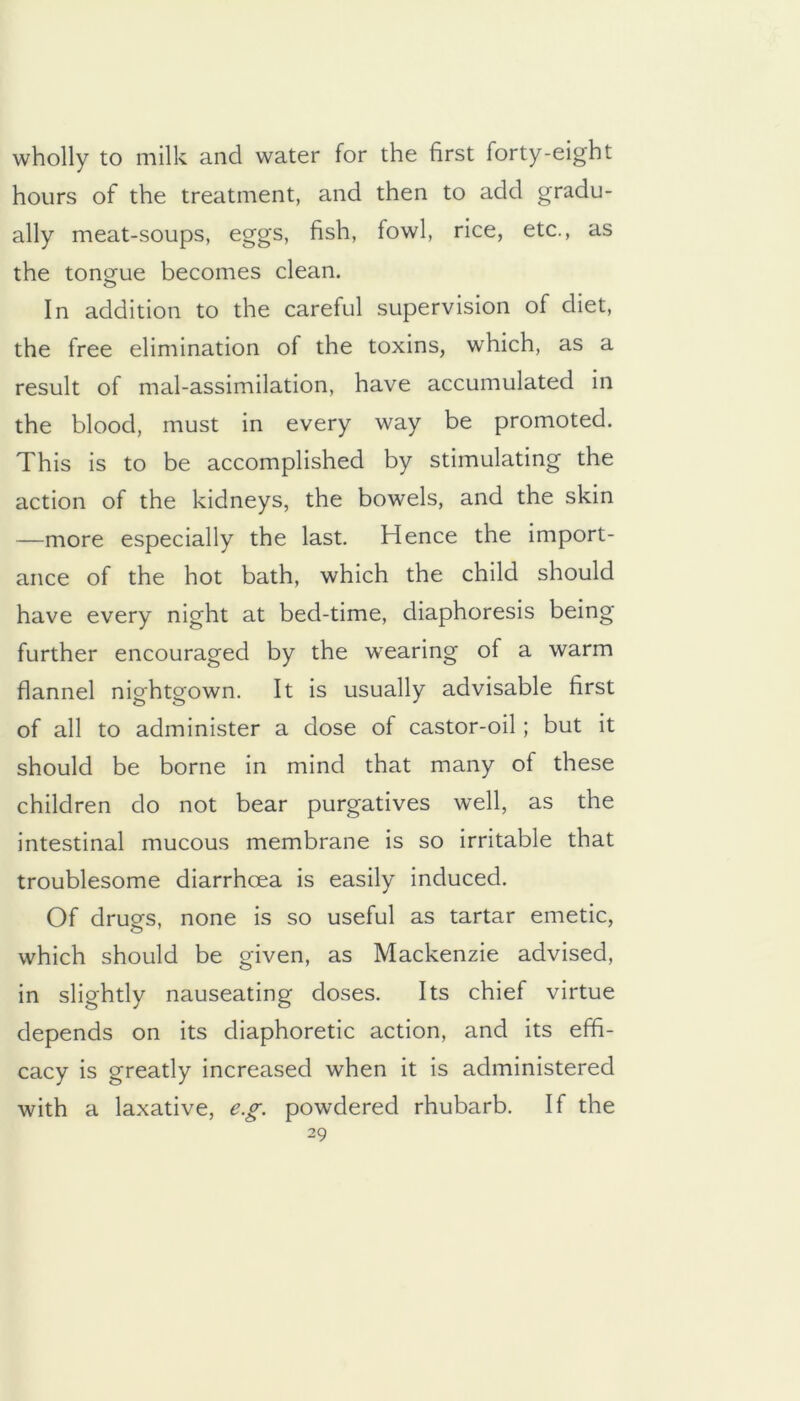 wholly to milk and water for the first forty-eight hours of the treatment, and then to add gradu- ally meat-soups, eggs, fish, fowl, rice, etc., as the tongue becomes clean. In addition to the careful supervision of diet, the free elimination of the toxins, which, as a result of mal-assimilation, have accumulated in the blood, must in every way be promoted. This is to be accomplished by stimulating the action of the kidneys, the bowels, and the skin —more especially the last. Hence the import- ance of the hot bath, which the child should have every night at bed-time, diaphoresis being further encouraged by the wearing of a warm flannel nightgown. It is usually advisable first of all to administer a dose of castor-oil; but it should be borne in mind that many of these children do not bear purgatives well, as the intestinal mucous membrane is so irritable that troublesome diarrhoea is easily induced. Of druo-s, none is so useful as tartar emetic, which should be given, as Mackenzie advised, in slightly nauseating doses. Its chief virtue depends on its diaphoretic action, and its effi- cacy is greatly increased when it is administered with a laxative, e.g. powdered rhubarb. If the