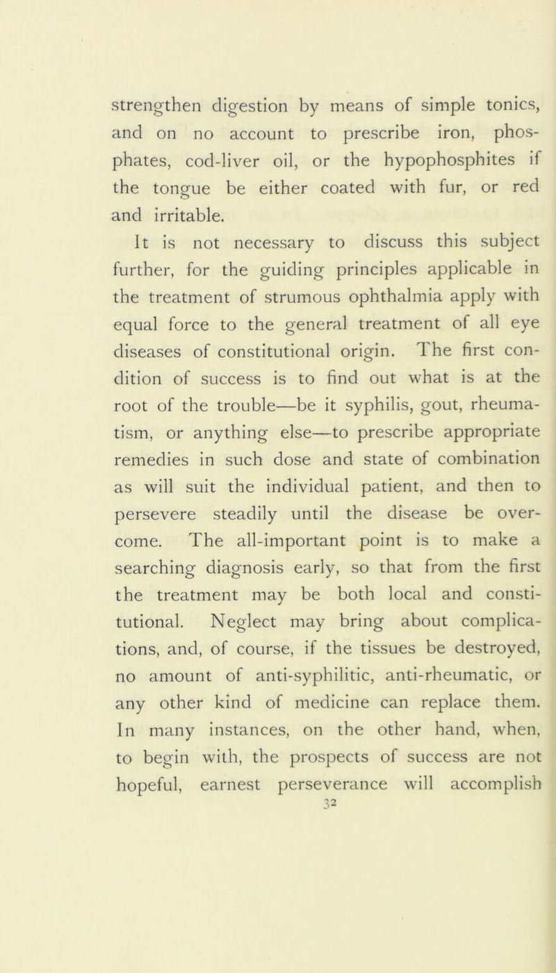 strengthen digestion by means of simple tonics, and on no account to prescribe iron, phos- phates, cod-liver oil, or the hypophosphites if the tongue be either coated with fur, or red and Irritable. It is not necessary to discuss this subject further, for the guiding principles applicable in the treatment of strumous ophthalmia apply with equal force to the general treatment of all eye diseases of constitutional origin. 1 he first con- dition of success is to find out what is at the root of the trouble—be it syphilis, gout, rheuma- tism, or anything else—to prescribe appropriate remedies in such dose and state of combination as will suit the Individual patient, and then to persevere steadily until the disease be over- come. The all-important point is to make a searching diagnosis early, so that from the first the treatment may be both local and consti- tutional. Neglect may bring about complica- tions, and, of course, if the tissues be destroyed, no amount of anti-syphilitic, anti-rheumatic, or any other kind of medicine can replace them. In many instances, on the other hand, when, to begin with, the prospects of success are not hopeful, earnest perseverance will accomplish