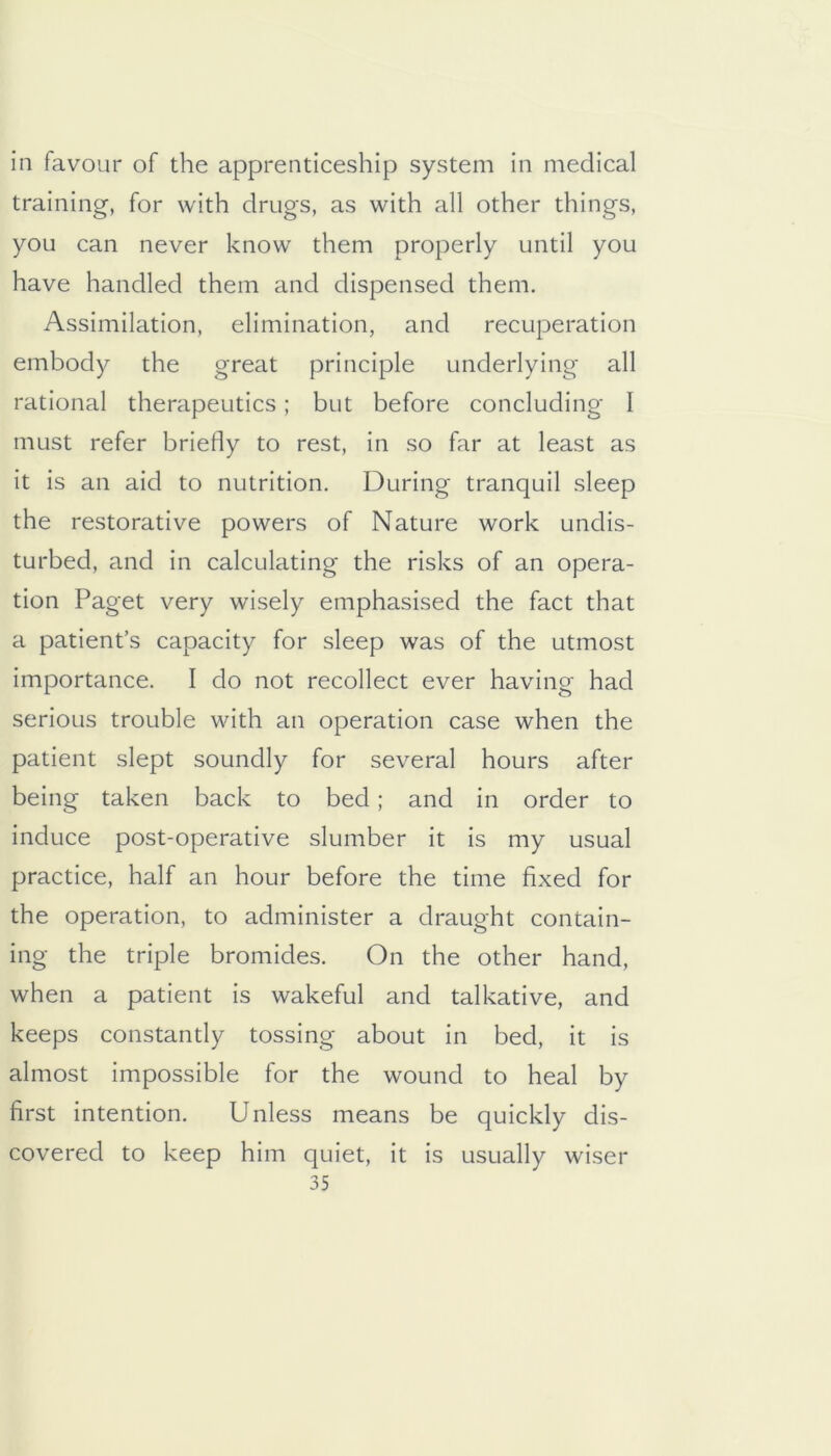 in favour of the apprenticeship system in medical training, for with drugs, as with all other things, you can never know them properly until you have handled them and dispensed them. Assimilation, elimination, and recuperation embody the great principle underlying all rational therapeutics; but before concluding I must refer briefly to rest, in so far at least as it is an aid to nutrition. During tranquil sleep the restorative powers of Nature work undis- turbed, and in calculating the risks of an opera- tion Paget very wisely emphasised the fact that a patient’s capacity for sleep was of the utmost importance. I do not recollect ever having had serious trouble with an operation case when the patient slept soundly for several hours after being taken back to bed; and in order to induce post-operative slumber it is my usual practice, half an hour before the time fixed for the operation, to administer a draught contain- ing the triple bromides. On the other hand, when a patient is wakeful and talkative, and keeps constantly tossing about in bed, it is almost impossible for the wound to heal by first intention. Unless means be quickly dis- covered to keep him quiet, it is usually wiser