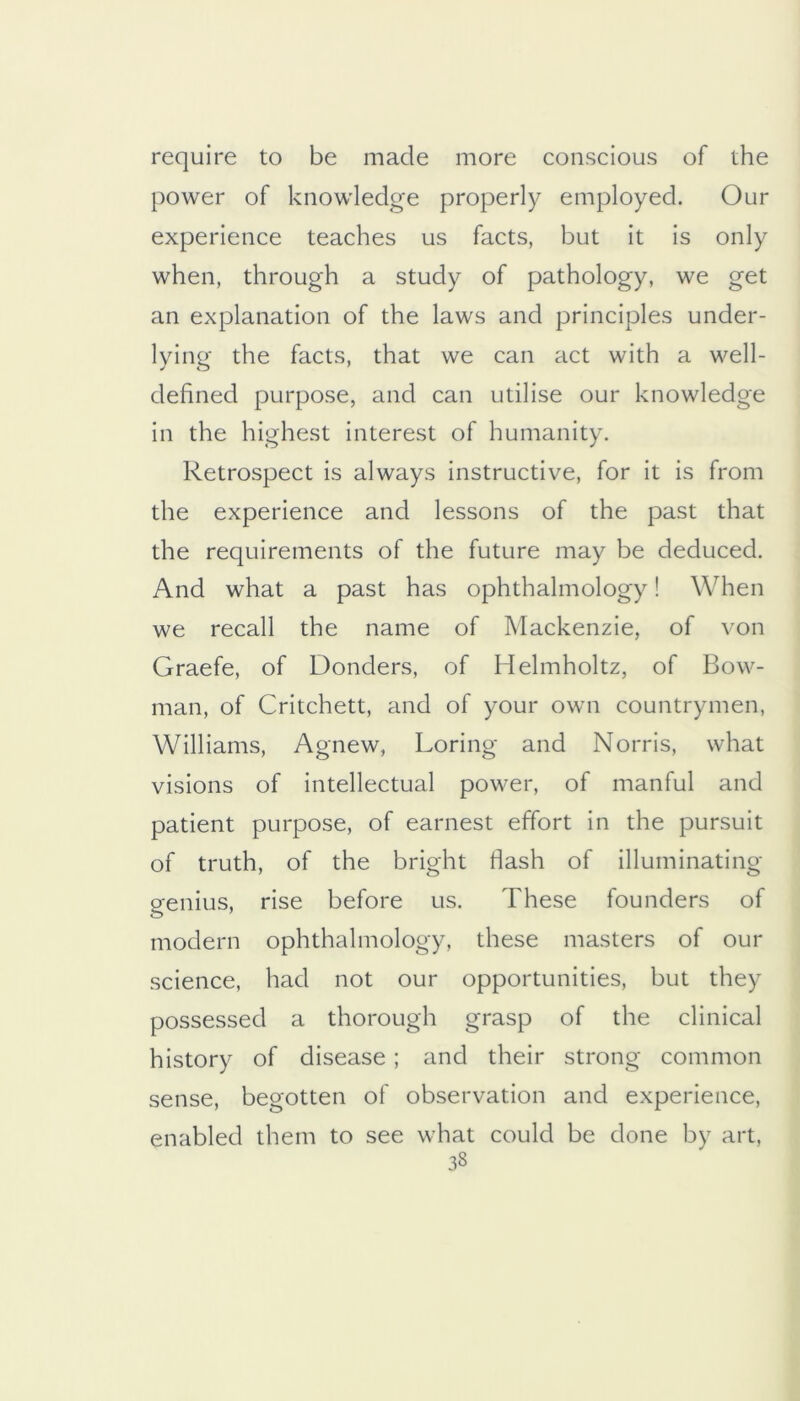 require to be made more conscious of the power of knowledge properly employed. Our experience teaches us facts, but it is only when, through a study of pathology, we get an explanation of the laws and principles under- lying the facts, that we can act with a well- defined purpose, and can utilise our knowledge in the highest interest of humanity. Retrospect is always instructive, for it is from the experience and lessons of the past that the requirements of the future may be deduced. And what a past has ophthalmology! When we recall the name of Mackenzie, of von Graefe, of Bonders, of Helmholtz, of Bow- man, of Critchett, and of your own countrymen, Williams, Agnew, Loring and Norris, what visions of intellectual power, of manful and patient purpose, of earnest effort in the pursuit of truth, of the bright fiash of illuminating genius, rise before us. These founders of modern ophthalmology, these masters of our science, had not our opportunities, but they possessed a thorough grasp of the clinical history of disease; and their strong common sense, begotten of observation and experience, enabled them to see what could be done by art,