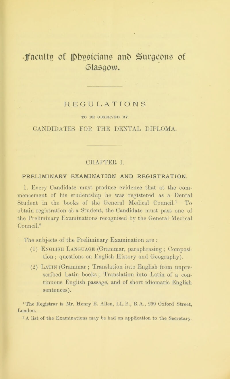 ^faculty of ipb^sidans and Surgeons of Glasgow* REGU LATIONS TO BE OBSERVED BY CANDIDATES FOR THE DENTAL DIPLOMA. CHAPTER I. PRELIMINARY EXAMINATION AND REGISTRATION. 1. Every Candidate must produce evidence that at the com- mencement of his studentship he was registered as a Dental Student in the books of the General Medical Council.1 To obtain registration as a Student, the Candidate must pass one of the Preliminary Examinations recognised by the General Medical Council.2 The subjects of the Preliminary Examination are : (1) English Language (Grammar, paraphrasing; Composi- tion ; questions on English History and Geography). (2) Latin (Grammar; Translation into English from unpre- scribed Latin books; Translation into Latin of a con- tinuous English passage, and of short idiomatic English sentences). 1The Registrar is Mr. Henry E. Allen, LL.B., B.A., 299 Oxford Street, London.