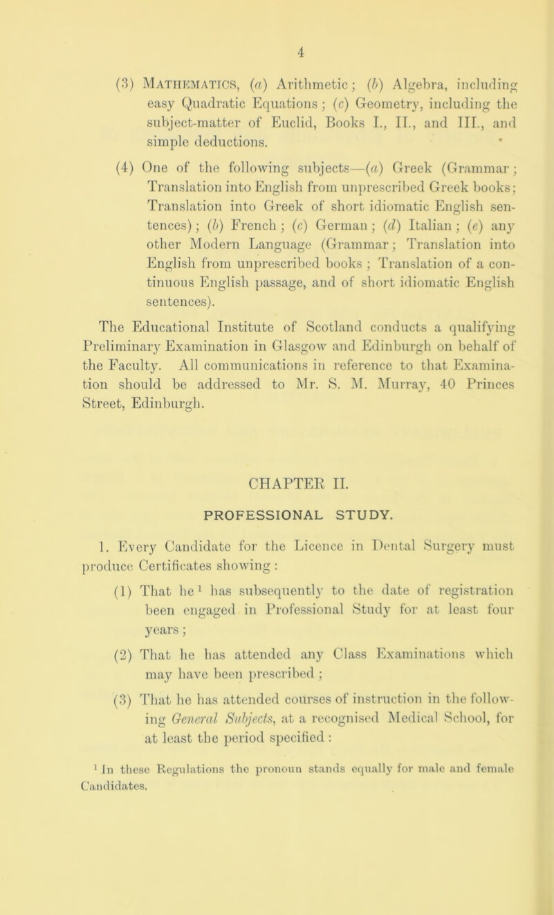 (3) Mathematics, (a) Arithmetic; (b) Algebra, including easy Quadratic Equations; (c) Geometry, including the subject-matter of Euclid, Books I., II., and III., and simple deductions. (4) One of the following subjects—(a) Greek (Grammar; Translation into English from unprescribed Greek books; Translation into Greek of short idiomatic English sen- tences); (b) French; (c) German; (d) Italian; (e) any other Modern Language (Grammar; Translation into English from unprescribed books ; Translation of a con- tinuous English passage, and of short idiomatic English sentences). The Educational Institute of Scotland conducts a qualifying Preliminary Examination in Glasgow and Edinburgh on behalf of the Faculty. All communications in reference to that Examina- tion should be addressed to Mr. S. M. Murray, 40 Princes Street, Edinburgh. CHAPTER II. PROFESSIONAL STUDY. 1. Every Candidate for the Licence in Dental Surgery must produce Certificates showing: (1) That lie1 has subsequently to the date of registration been engaged in Professional Study for at least four years; (2) That he has attended any Class Examinations which may have been prescribed ; (3) That he has attended courses of instruction in the follow- ing General Subjects, at a recognised Medical School, for at least the period specified : 1 In these Regulations the pronoun stands equally for male and female Candidates.