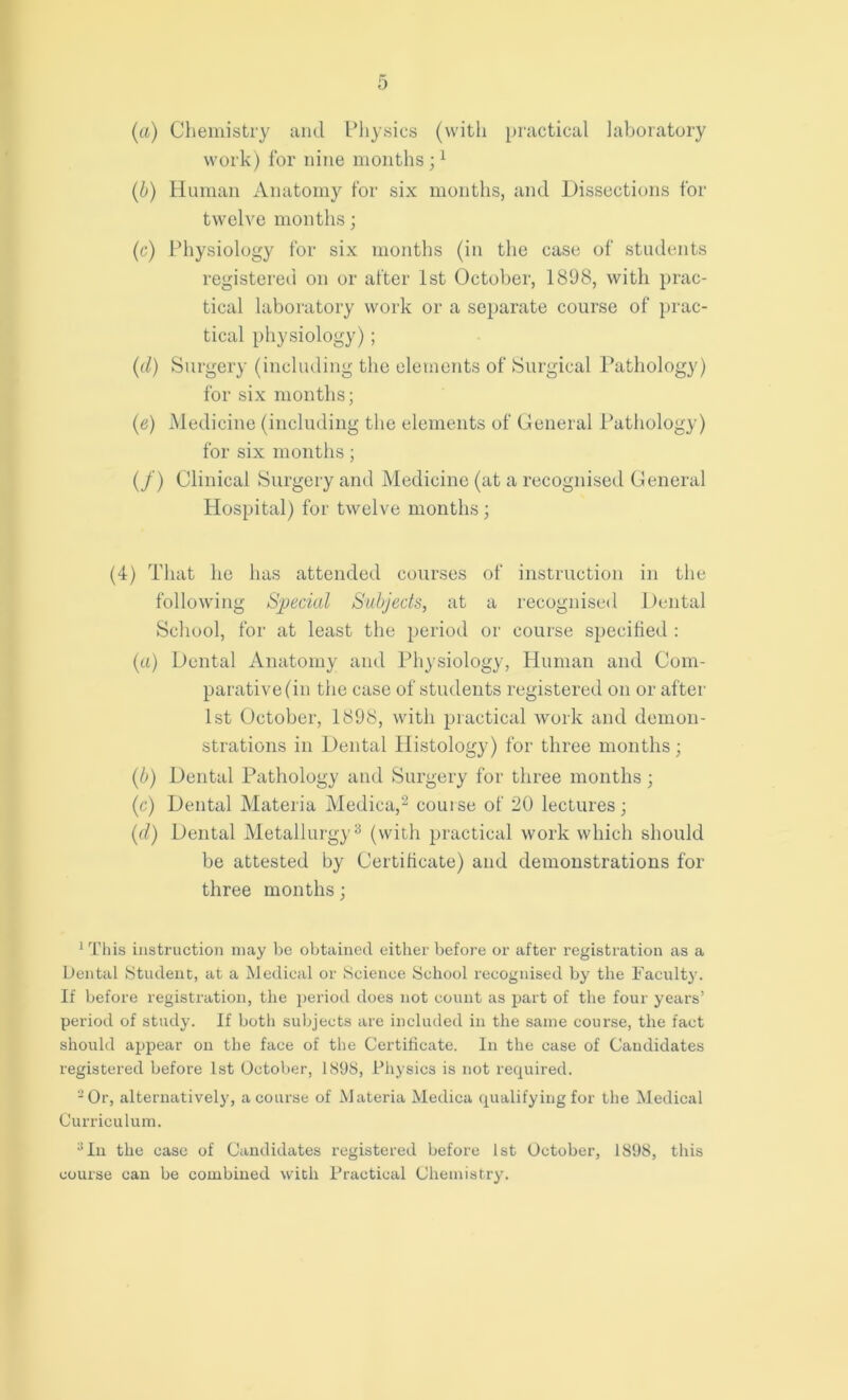 (a) Chemistry and Physics (with practical laboratory work) for nine months ;1 (b) Human Anatomy for six months, and Dissections for twelve months; (c) Physiology for six months (in the case of students registered on or after 1st October, 1898, with prac- tical laboratory work or a separate course of prac- tical physiology); (d) Surgery (including the elements of Surgical Pathology) for six months; (ie) Medicine (including the elements of General Pathology) for six months; (/) Clinical Surgery and Medicine (at a recognised General Hospital) for twelve months ; (4) That he has attended courses of instruction in the following Special Subjects, at a recognised Dental School, for at least the period or course specified : (a) Dental Anatomy and Physiology, Human and Com- parative (in the case of students registered on or after 1st October, 1898, with practical work and demon- strations in Dental Histology) for three months; (b) Dental Pathology and Surgery for three months ; (c) Dental Materia Medica,2 couise of 20 lectures; (d) Dental Metallurgy3 (with practical work which should be attested by Certificate) and demonstrations for three months; 1 This instruction may be obtained either before or after registration as a Dental Student, at a Medical or Science School recognised by the Faculty. If before registration, the period does not count as part of the four years’ period of study. If both subjects are included in the same course, the fact should appear on the face of the Certificate. In the case of Candidates registered before 1st October, 1898, Physics is not required. 2 Or, alternatively, a course of Materia Medica qualifying for the Medical Curriculum. 3 In the case of Candidates registered before 1st October, 1898, this course can be combined with Practical Chemistry.