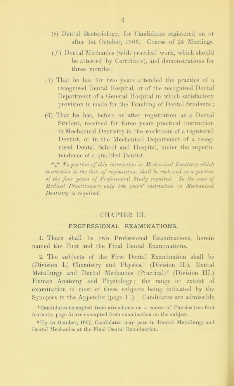 (e) Dental Bacteriology, for Candidates registered on or after 1st October, 11)06. Course of 24 Meetings. (/) Dental Mechanics (with practical work, which should be attested by Certificate), and demonstrations for three months; (5) That ho has for two years attended the practice of a recognised Dental Hospital, or of the recognised Dental Department of a General Hospital in which satisfactory provision is made for the Teaching of Dental Students ; (6) That he has, before or after registration as a Dental Student, received for three years practical instruction in Mechanical Dentistry in the workroom of a registered Dentist, or in the Mechanical Department of a recog- nised Dental School and Hospital, under the superin- tendence of a qualified Dentist. *** No portion of this instruction in Mechanical Dentistry which is anterior to the date of registration shall he reckoned as a portion of the four years of Professional Study required. In the case of Medical Practitioners only two years’ instruction in Mechanical Dentistry is required. CHAPTER 111. PROFESSIONAL EXAMINATIONS. 1. There shall be two Professional Examinations, herein named the First and the Final Dental Examinations. 2. The subjects of the First Dental Examination shall be (Division I.) Chemistry and Physics,1 (Division II.), Dental Metallurgy and Dental Mechanics (Practical)2 (Division III.) Human Anatom}- and Physiology; the range or extent of examination in most of these subjects being indicated by the Synopses in the Appendix (page 11). Candidates are admissible 1 Candidates exempted from attendance on a course of Physics (see first footnote, page 5) are exempted from examination on the subject. 2 Up to October, 1907, Candidates may pass in Dental Metallurgy and Dental Mechanics at the Final Dental Examination.