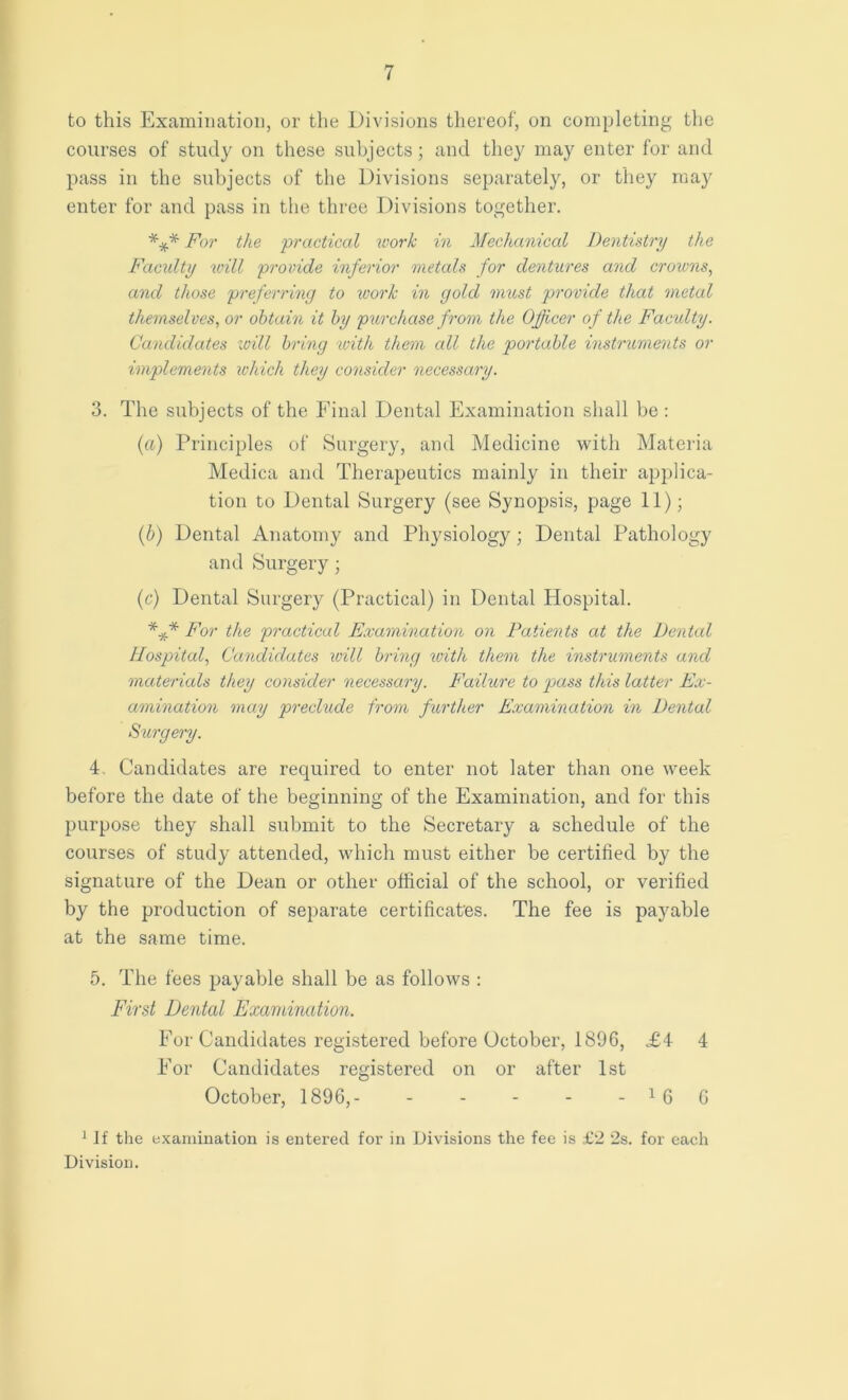 to this Examination, or the Divisions thereof, on completing the courses of study on these subjects; and they may enter for and pass in the subjects of the Divisions separately, or they may enter for and pass in the three Divisions together. *** For the practical work in Mechanical Dentistry the Faculty will provide inferior metals for dentures and crowns, and those preferring to work in gold must provide that metal themselves, or obtain it by purchase from the Officer of the Faculty. Candidates will bring with them all the portable instruments or implements which they consider necessary. 3. The subjects of the Final Dental Examination shall be : (a) Principles of Surgery, and Medicine with Materia Medica and Therapeutics mainly in their applica- tion to Dental Surgery (see Synopsis, page 11); (b) Dental Anatomy and Physiology; Dental Pathology and Surgery; (c) Dental Surgery (Practical) in Dental Hospital. For the practical Examination on Patients at the Dental Hospital, Candidates will bring ivith them the instruments and materials they consider necessary. Failure to pass this latter Ex- amination may preclude from further Examination in Dental Surgery. 4. Candidates are required to enter not later than one week before the date of the beginning of the Examination, and for this purpose they shall submit to the Secretary a schedule of the courses of study attended, which must either be certified by the signature of the Dean or other official of the school, or verified by the production of separate certificates. The fee is payable at the same time. 5. The fees payable shall be as follows : First Dental Examination. For Candidates registered before October, 1896, £4 4 For Candidates registered on or after 1st October, 1896,- - - - - - 1 6 6 1 If the examination is entered for in Divisions the fee is £2 2s. for each Division.