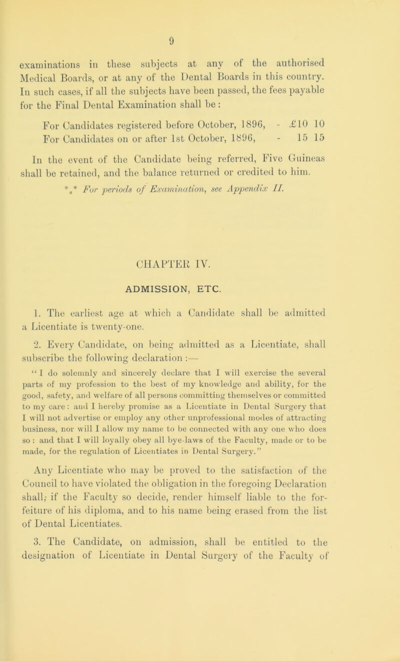 examinations in these subjects at any of the authorised Medical Boards, or at any of the Dental Boards in this country. In such cases, if all the subjects have been passed, the fees payable for the Final Dental Examination shall be: For Candidates registered before October, 1896, - .£10 10 For Candidates on or after 1st October, 1896, - 1515 In the event of the Candidate being referred, Five Guineas shall be retained, and the balance returned or credited to him. %* For periods of Examination, see Appendix II. CHAPTER IV. ADMISSION, ETC. 1. The earliest age at which a Candidate shall be admitted a Licentiate is twenty-one. 2. Every Candidate, on being admitted as a Licentiate, shall subscribe the following declaration :— “I do solemnly and sincerely declare that I will exercise the several parts of my profession to the best of my knowledge and ability, for the good, safety, and welfare of all persons committing themselves or committed to my care: and I hereby promise as a Licentiate in Dental Surgery that I will not advertise or employ any other unprofessional modes of attracting business, nor will I allow my name to be connected with auy one who does so : and that I will loyally obey all bye-laws of the Faculty, made or to be made, for the regulation of Licentiates in Dental Surgery.” Any Licentiate who may be proved to the satisfaction of the Council to have violated the obligation in the foregoing Declaration shall,- if the Faculty so decide, render himself liable to the for- feiture of his diploma, and to his name being erased from the list of Dental Licentiates. 3. The Candidate, on admission, shall be entitled to the designation of Licentiate in Dental Surgery of the Faculty of