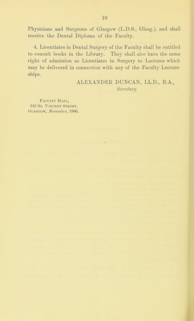 Physicians and Surgeons of Glasgow (L.D.S., Glasg.), and shall receive the Dental Diploma of the Faculty. 4. Licentiates in Dental Surgery of the Faculty shall be entitled to consult books in the Library. They shall also have the same right of admission as Licentiates in Surgery to Lectures which may be delivered in connection with any of the Faculty Lecture- ships. ALEXANDER DUNCAN, LL.D., B.A., Secretary. Faculty Hall, '-Ml* St. Vincent Street, Glasgow, November, 1906.